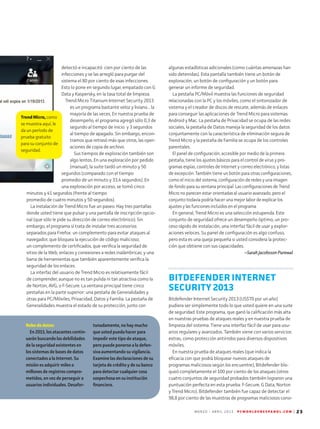 M A R Z O - A B R I L 2 0 1 3 P C W O R L D E N E S P A N O L . C O M | 23
Robo de datos:
En 2013, los atacantes contin-
uarán buscando las debilidades
de la seguridad existentes en
los sistemas de bases de datos
conectados a la Internet. Su
misión es adquirir miles o
mi­llones de registros compro-
metidos, en vez de perseguir a
usuarios individuales. Desafor-
tunadamente, no hay mucho
que usted pueda hacer para
impedir este tipo de ataque,
pero puede ponerse a la defen-
siva aumentando su vigilancia.
Examine las declaraciones de su
tarjeta de crédito y de su banco
para detectar cualquier cosa
sospechosa en su institución
financiera.
Trend Micro, como
se muestra aquí, le
da un período de
prueba gratuito
para su conjunto de
seguridad.
detectó e incapacitó cien por ciento de las
infecciones y se las arregló para purgar del
sistema el 80 por ciento de esas infecciones.
Esto lo pone en segundo lugar, empatado con G
Data y Kaspersky, en la tasa total de limpieza.
Trend Micro Titanium Internet Security 2013
es un programa bastante veloz y liviano... la
mayoría de las veces. En nuestra prueba de
desempeño, el programa agregó sólo 0,3 de
segundo al tiempo de inicio y 3 segundos
al tiempo de apagado. Sin embargo, encon-
tramos que retrasó más que otros, las oper-
aciones de copia de archivo.
Sus tiempos de exploración también son
algo lentos. En una exploración por pedido
(manual), la suite tardó un minuto y 50
segundos (comparado con el tiempo
promedio de un minuto y 33,4 segundos). En
una exploración por acceso, se tomó cinco
minutos y 41 segundos (frente al tiempo
promedio de cuatro minutos y 50 segundos).
La instalación de Trend Micro fue un paseo. Hay tres pantallas
donde usted tiene que pulsar y una pantalla de inscripción opcio-
nal (que sólo le pide su dirección de correo electrónico). Sin
embargo, el programa sí trata de instalar tres accesorios
separados para Firefox: un complemento para evitar ataques al
navegador, que bloquea la ejecución de código malicioso;
un complemento de certificados, que verifica la seguridad de
sitios de la Web, enlaces y conexiones a redes inalámbricas; y una
barra de herramientas que también aparentemente verifica la
seguridad de los enlaces.
La interfaz del usuario de Trend Micro es relativamente fácil
de comprender, aunque no es tan pulida ni tan atractiva como la
de Norton, AVG, o F-Secure. La ventana principal tiene cinco
pestañas en la parte superior: una pestaña de Generalidades y
otras para PC/Móviles, Privacidad, Datos y Familia. La pestaña de
Generalidades muestra el estado de su protección, junto con
algunas estadísticas adicionales (como cuántas amenazas han
sido detenidas). Esta pantalla también tiene un botón de
exploración, un botón de configuración y un botón para
generar un informe de seguridad.
La pestaña PC/Móvil muestra las funciones de seguridad
relacionadas con la PC y los móviles, como el sintonizador de
sistema y el creador de discos de rescate, además de enlaces
para conseguir las aplicaciones de Trend Micro para sistemas
Android y Mac. La pestaña de Privacidad se ocupa de las redes
sociales, la pestaña de Datos maneja la seguridad de los datos
conjuntamente con la característica de eliminación segura de
Trend Micro y la pestaña de Familia se ocupa de los controles
parentales.
El panel de configuración, accesible por medio de la primera
pestaña, tiene los ajustes básicos para el control de virus y pro-
gramas espías, controles de Internet y correo electrónico, y listas
de excepción. También tiene un botón para otras configuraciones,
como el inicio del sistema, configuración de redes y una imagen
de fondo para su ventana principal. Las configuraciones de Trend
Micro no parecen estar orientadas al usuario avanzado, pero el
conjunto todavía podría hacer una mejor labor de explicar los
ajustes y las funciones incluidos en el programa.
En general, Trend Micro es una selección estupenda. Este
conjunto de seguridad ofrece un desempeño óptimo, un pro-
ceso rápido de instalación, una interfaz fácil de usar y explor-
aciones veloces. Su panel de configuración es algo confuso,
pero esta es una queja pequeña si usted considera la protec-
ción que obtiene con sus capacidades.
--Sarah Jacobsson Purewal
BITDEFENDER INTERNET
SECURITY 2013
Bitdefender Internet Security 2013 (US$70 por un año)
pu­diera ser simplemente todo lo que usted quiere en una suite
de seguridad. Este programa, que ganó la calificación más alta
en nuestras pruebas de ataques reales y en nuestra prueba de
limpieza del sistema. Tiene una interfaz fácil de usar para usu-
arios regulares y avanzados. También viene con varios servicios
extras, como protección antirrobo para diversos dispositivos
móviles.
En nuestra prueba de ataques reales (que indica la
eficacia con que podrá bloquear nuevos ataques de
programas maliciosos según los encuentre), Bitdefender blo-
queó completamente el 100 por ciento de los ataques (otros
cuatro conjuntos de seguridad probados también lograron una
puntuación perfecta en esta prueba: F-Secure, G Data, Norton
y Trend Micro). Bitdefender también fue capaz de detectar el
98,8 por ciento de las muestras de programas maliciosos cono-
 