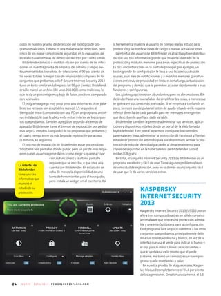 24 | M A R Z O - A B R I L 2 0 1 3 P C W O R L D E N E S P A N O L . C O M
La interfaz de
Bitdefender
tiene una tira
informativa que
muestra el
estado de su
protección.
cidos en nuestra prueba de detección del zoológico de pro-
gramas maliciosos. Esta no es una mala tasa de detección, pero
cinco de los nueve conjuntos de seguridad en la evaluación de
este año tuvieron tasas de detección del 99,0 por ciento o más.
Bitdefender detectó e inutilizó el cien por ciento de las infec-
ciones en nuestra prueba de limpieza del sistema y limpió exi-
tosamente todos los rastros de infecciones el 90 por ciento de
las veces. Esta es la mejor tasa de limpieza de cualquiera de los
conjuntos que probamos; sólo F-Secure Internet Security 2013
tuvo un éxito similar en la limpieza (el 90 por ciento). Bitdefend-
er sólo marcó un archivo (de unos 250.000) como malicioso, lo
que le da un porcentaje muy bajo de falsos positivos comparado
con sus rivales.
El programa agrega muy poco peso a su sistema; es otras pala­
bras, sus retrasos son aceptables. Agregó 3,5 segundos al
tiempo de inicio (comparado con una PC sin un programa antivi-
rus instalado), lo cual lo ubica en la mitad inferior de los conjun-
tos que probamos. También agregó un segundo al tiempo de
apagado. Bitdefender tiene el tiempo de exploración por pediso
más largo (2 minutos, 1 segundo) de los programas que probamos y
el cuarto tiempo entre los más largos de exploración por acceso
(5 minutos, 41 segundos).
El proceso de instalación de Bitdefender es un poco tedioso.
Sólo tiene seis pantallas donde pulsar, pero un par de ellas requi-
eren que el usuario ingrese datos (como elegir si quiere activar
ciertas funciones) y la última pantalla
requiere que se inscriba, o que cree una
cuenta con Bitdefender. En esta suite se
echa de menos la disponibilidad de una
barra de herramientas para el navegador,
pero instala un widget en el escritorio. Así
la herramienta muestra al usuario en tiempo real su estado de la
protección y las notificaciones de riesgo o nuevas actualizaciones.
La interfaz del usuario de Bitdefender es atractiva y bien distribui-
da, con una tira informativa grande que muestra el estado de la
protección y módulos menores para áreas específicas de protección.
Es fácil encontrar cosas en la pantalla principal: por ejemplo, un
botón grande de configuración le lleva a una lista exhaustiva de
ajustes, a un área de notificaciones y a módulos menores (para fun-
ciones antivirus, de privacidad en línea, el cortafuego, actualización
del programa y demás) que le permiten acceder rápidamente a esas
funciones y configurarlas.
Los ajustes y opciones son abundantes, pero no abrumadores. Bit-
defender hace una buena labor de simplificar las cosas, a menos que
se quiera ver opciones más avanzadas. Si se empieza a confundir un
poco, siempre puede pulsar el botón de ayuda situado en la esquina
inferior derecha de cada pantalla para ver mensajes emergentes
que describen lo que hace cada variable.
Bitdefender también le permite administrar sus servicios, aplica-
ciones y dispositivos móviles desde un portal de la Web llamado
MyBitdefender. Este portal le permite configurar los controles
parentales en línea, administrar la protección de Facebook y Twitter,
establecer protección antirrobo para sus dispositivos, activar la pro-
tección de robo de identidad y acceder al almacenamiento para
copias de seguridad en la nube Safebox de Bitdefender (usted
recibe 2GB gratis).
En total, el conjunto Internet Security 2013 de Bitdefender es un
programa excelente y fácil de usar. Tiene algunos problemas leves
de velocidad de exploración, pero en lo demás es un conjunto fácil
de usar que le da varios servicios extras.
KASPERSKY
INTERNET SECURITY
2013
Kaspersky Internet Security 2013 (US$60 por un
año y tres computadoras) es un sólido conjunto
antimalware que ofrece una protección admira-
ble y una interfaz óptima para la configuración.
Este programa luce un poco diferente a los otros
conjuntos que probamos, principalmente debi-
do a sus colores verdeazul y blanco, en vez de la
interfaz que usa el verde para indicar lo bueno y
el rojo para lo malo. Una vez se acostumbre a
que el verdeazul es lo mismo que el verde
(créame, me tomó un tiempo), es un buen pro-
grama que le mantendrá a salvo.
En nuestra prueba de ataques reales, Kasper-
sky bloqueó completamente el 94,4 por ciento
de las agrresiones. Desafortunadamente, el 5,6
 