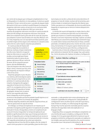 M A R Z O - A B R I L 2 0 1 3 P C W O R L D E N E S P A N O L . C O M | 25
La interfaz de
Kaspersky es simple,
directa y fácil de
comprender.
por ciento de los ataques que no bloqueó completamente no fuer-
on bloqueados en lo absoluto; en otras palabras, el sistema se quedó
infectado el 5,6 por ciento de las veces. La prueba de ataques reales
demuestra lo bien que un producto puede bloquear los ataques de
programas maliciosos nuevos, así que esto no es una buena señal.
Kaspersky fue capaz de detectar el 98,1 por ciento de las
muestras de programas maliciosos conocidos en nuestra prueba de
detección del zoológico de programas maliciosos. Esta tasa de
detección es bastante buena, pero siete de los nueve de conjuntos
que probamos tuvieron tasas de detección más altas (98,8 por cien-
to o más). Kaspersky tuvo una tasa óptima de falsos positivos, pues
no señaló ningún archivo seguro como malicioso, lo cual pone a esta
suite entre los cuatro mejores conjuntos que probamos.
En nuestra prueba de limpieza del
sistema, Kaspersky fue excelente al
detectar, inutilizar y limpiar totalmente
las infecciones. Detectó e incapacitó
todas las infecciones en nuestra PC de
prueba y se las arregló para limpiar
totalmente todos los rastros de pro-
gramas maliciosos el 80 por ciento de
las veces. De los conjuntos que pro-
bamos, sólo dos (Bitdefender y
F-Secure) limpiaron más infecciones (el
90 por ciento), mientras que tres, entre
ellos Kaspersky, las limpiaron el 80 por
ciento de las veces.
Kaspersky agregará un poco de peso
a su sistema y demorará algunas opera-
ciones más que la mayoría de sus com-
petidores. En nuestra prueba de des-
empeño, el programa sólo agregó 2
segundos al tiempo de inicio (frente a
una PC sin un programa antivirus insta-
lado) y apenas 10 segundos al tiempo
de apagado. Aunque esto no parece
mucho, esos segundos adicionales
hacen a Kaspersky uno de los program-
as antivirus más pesados que hemos probado (quedó séptimo en el
tiempo de inicio y último en el tiempo de apagado).
Además, Kaspersky retardó la velocidad de carga de archivos, así
como las operaciones de copia de archivos.
Sin embargo, sus tiempos de exploración son mejores que el
promedio: El programa quedó segundo en la exploración por pedido
(manual) (1 minuto, 10 segundos) y noveno en la exploración por
acceso (6 minutos, 8 segundos). Su tiempo de exploración por
pedido es significativamente mejor que el tiempo promedio de 1
minuto, 33 segundos, pero su tiempo de exploración por acceso es
más de un minuto más lento que el tiempo promedio de 4 minutos,
50,1 segundos presentado por las suites que evaluamos.
Kaspersky Internet Security 2013 es rápido y fácil de instalar. El
usuario tiene que pulsar en cuatro pantallas y para inscribir el pro-
ducto basta con escribir su dirección de correo electrónico. El
programa no trata de instalar una barra de herramientas, pero
intenta instalar el complemento Kaspersky Anti-Banner para
Firefox, que parece ser un bloqueador de anuncios publicitarios.
Kaspersky no requiere que se reinicie el sistema después de la
instalación.
La interfaz del usuario de Kaspersky es simple, directa y fácil
de entender. La ventana principal tiene una tira informativa
grande que muestra si su sistema está protegido, con enlaces
menores a funciones importantes más abajo: explorar, actualizar,
Safe Money (una característica diseñada para mantenerle segu-
ro cuando realice transacciones financieras en línea), controles
parentales, actividad de aplicaciones, monitor de la red, cuaren-
tena y herramientas. En la esquina superior derecha de la ven-
tana principal hay botones para informes y configuraciones.
A primera vista, el menú de configuración atemoriza un poco,
pero realmente es bastante fácil de navegar. Hay cuatro pesta-
ñas –Centro de protección, Explorar, Actualizar y Configuración
avanzada– y cada pestaña tiene varias subcategorías, que
conducen a pantallas de configuración. Cada pantalla de
configuración tiene una descripción corta de lo que hace y
todo el texto es simple y no utiliza la jerga de seguridad.
Aunque hay muchas opciones avanzadas para los usuarios
veteranos de seguridad, todo está explicado en un
lenguaje simple.
Kaspersky ofrece un paquete antimalware competente con
una interfaz del usuario completa y configuración fácil de
navegar. A mí me gusta especialmente la manera en que el
programa combina la configuración avanzada con explicacio-
nes simples, para que los principiantes y los usuarios avanza-
dos puedan sacar más provecho del producto.
--Sarah Jacobsson Purewal
 