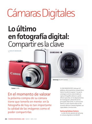 26 | P C W O R L D E N E S P A N O L . C O M M A R Z O - A B R I L 2 0 1 3
CámarasDigitales
Loúltimo
enfotografíadigital:
Compartireslaclave
En el momento de valorar
la próxima compra de su cámara
tiene que tenerlo en mente: en la
fotografía de hoy es tan importante
la calidad de las imágenes como el
poder compartirlas.
SI UNA IMAGEN DICE más que mil
pal­abras, ahora queremos compartirlas a
todo el mundo sin esperar. Y es que la
convergencia de la conectividad y la
captura fotográfica ahora es cuando
ofrecen para hilar, en los departamentos
de investigación y desarrollo de los
principales fabricantes. A continuación
damos un vuelo rasante sobre la más
reciente oferta en cámaras digitales, sus
capacidades e innovaciones.
Samsung Galaxy Camera
La más reciente apuesta de Samsung
en cámaras digitales es la GALAXY
ADOLFO MANAURE
CanonA 2500
Samsung GALAXY Camera
 