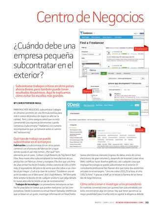 M A R Z O - A B R I L 2 0 1 3 P C W O R L D E N E S P A N O L . C O M | 33
CentrodeNegocios
tareas electrónicas menores (ingreso de datos, envío de correo
electrónico de gran volumen) y desarrollo de Internet (crear sitios
Web, codificar, hacer diseños gráficos), casi cualquier cosa que
implique tecnología se puede subcontratar en el exterior. El
comediante profesional Dan Nainan dice que tiene dos asistentes
virtuales en el extranjero. “Uno me cobra US$1,25 la hora, el otro
US$2 la hora”. Y gracias a VoIP, ya no existe la barrera de las llama-
das de larga distancia.
Cómo seleccionar e investigar a los proveedores
En nuestras conversaciones con quienes han subcontratado con
éxito, encontramos algo en común: hay que tener paciencia. La
mejor posibilidad para triunfar está en agotar la diligencia debida
BY CHRISTOPHER NULL
PARA MUCHOS NEGOCIOS, subcontratar trabajos
en ultramar promete ser una fórmula exitosa para
redcir costos de producción bajos sin afectar la
calidad. Pero ¿cómo asegura usted que no está
cometiendo una equivocación enorme cuando
comienza a subcontratar? Hablamos con numero-
sos empresarios que ya tomaron antes el camino
del “outsourcing”.
Qué tipo de trabajo se puede
subcontratar en el extranjero
Fabricación: La subcontratación en otros países
comenzó con el proceso de fabricación y sigue
siendo quizás el uso más común. ¿Por qué? Sim-
plemente por el costo. Colleen Lloyd-Roberts de Top Notch Nail
Files, lleva nueve años subcontratando la manufactura de sus
productos con fábricas chinas y europeas. Ella dice que una lima
de uñas similar hecha en Estados Unidos costaría de 100 a 150%
más, el equivalente del precio de venta que ella cobra a sus clien-
tes al por mayor. ¿Cuál es la clave de su éxito? “Establecer una rel-
ación duradera con el fabricante”, dice Lloyd-Roberts. “Mi fabricante
debe aceptar la devolución de cualquier producto que salga dañado.
En nueve años sólo he tenido un par de inconvenientes”.
Trabajos de tecnología: Los proveedores extranjeros se han
hecho populares en tareas que pueden realizarse con las com-
putadoras. Desde la asistencia virtual (hacer llamadas telefónicas
que se basan en un guión, investigar información en línea) hasta
¿Cuándodebeuna
empresapequeña
subcontratarenel
exterior?
Subcontratar trabajos críticos en otros países
ahorra dinero, pero también puede tener
resultados desastrosos. Aquí le explicamos
cómo evitar los escollos más grandes.
Elance
Freelancer
oDesk
 