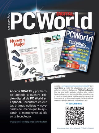 Acceda GRATIS y por tiem-
po limitado a nuestra edi-
ción digital de PC World en
Español. Encontrará en ella
las últimas noticias y nove-
dades del medio que lo ayu-
darán a mantenerse al día
en la tecnología.
www.pcworldenespanol.com/digital/
Acceda a www.pcworldenespanol.com/digital/ para
suscribirse y recibir la actualización de nuestras
próximas ediciones digitales de PC World en Español.
Con su suscripción gratuita, usted no sólo recibirá
las actualizaciones, sino que también tendrá acceso
a nuestros boletines de noticias que lo mantendrán
informado de lo último del mundo de la tecnología:
nuevos productos, eventos, evaluaciones, etc.
>> SUSCRIBIRSE
Un servicio gratuito de los editores de PC World en Español.
 
