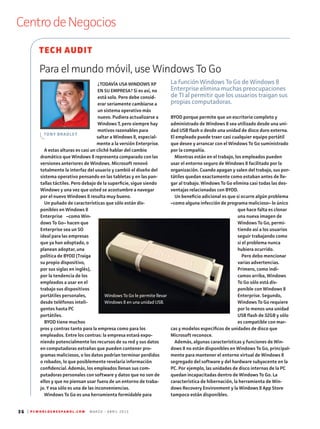 36 | P C W O R L D E N E S P A N O L . C O M M A R Z O - A B R I L 2 0 1 3
CentrodeNegocios
¿TODAVÍA USA WINDOWS XP
EN SU EMPRESA? Si es así, no
está solo. Pero debe consid-
erar seriamente cambiarse a
un sistema operativo más
nuevo. Pudiera actualizarse a
Windows 7, pero siempre hay
motivos razonables para
saltar a Windows 8, especial-
mente a la versión Enterprise.
A estas alturas es casi un cliché hablar del cambio
dramático que Windows 8 representa comparado con las
versiones anteriores de Windows. Microsoft renovó
totalmente la interfaz del usuario y cambió el diseño del
sistema operativo pensando en las tabletas y en las pan-
tallas táctiles. Pero debajo de la superficie, sigue siendo
Windows y una vez que usted se acostumbre a navegar
por el nuevo Windows 8 resulta muy bueno.
Un puñado de características que sólo están dis-
ponibles en Windows 8
Enterprise –como Win-
dows To Go– hacen que
Enterprise sea un SO
ideal para las empresas
que ya han adoptado, o
planean adoptar, una
política de BYOD (Traiga
su propio dispositivo,
por sus siglas en inglés),
por la tendencia de los
empleados a usar en el
trabajo sus dispositivos
portátiles personales,
desde teléfonos inteli-
gentes hasta PC
portátiles.
BYOD tiene muchos
pros y contras tanto para la empresa como para los
empleados. Entre los contras: la empresa estará expo-
niendo potencialmente los recursos de su red y sus datos
en computadoras extrañas que pueden contener pro-
gramas maliciosos, o los datos podrían terminar perdidos
o robados, lo que posiblemente revelaría información
confidencial. Además, los empleados llenan sus com-
putadoras personales con software y datos que no son de
ellos y que no piensan usar fuera de un entorno de traba-
jo. Y esa sólo es una de las inconveniencias.
Windows To Go es una herramienta formidable para
BYOD porque permite que un escritorio completo y
administrado de Windows 8 sea utilizado desde una uni-
dad USB flash o desde una unidad de disco duro externa.
El empleado puede traer casi cualquier equipo portátil
que desee y arrancar con el Windows To Go suministrado
por la compañía.
Mientras están en el trabajo, los empleados pueden
usar el entorno seguro de Windows 8 facilitado por la
organización. Cuando apagan y salen del trabajo, sus por-
tátiles quedan exactamente como estaban antes de lle-
gar al trabajo. Windows To Go elimina casi todas las des-
ventajas relacionadas con BYOD.
Un beneficio adicional es que si ocurre algún problema
–como alguna infección de programa malicioso– lo único
que hace falta es clonar
una nueva imagen de
Windows To Go, permi-
tiendo así a los usuarios
seguir trabajando como
si el problema nunca
hubiera ocurrido.
Pero debo mencionar
varias advertencias.
Primero, como indi-
camos arriba, Windows
To Go sólo está dis-
ponible con Windows 8
Enterprise. Segundo,
Windows To Go requiere
por lo menos una unidad
USB flash de 32GB y sólo
es compatible con mar-
cas y modelos específicos de unidades de disco que
Microsoft reconoce.
Además, algunas características y funciones de Win-
dows 8 no están disponibles en Windows To Go, principal-
mente para mantener el entorno virtual de Windows 8
segregado del software y del hardware subyacente en la
PC. Por ejemplo, las unidades de disco internas de la PC
quedan incapacitadas dentro de Windows To Go. La
característica de hibernación, la herramienta de Win-
dows Recovery Environment y la Windows 8 App Store
tampoco están disponibles.
Para el mundo móvil, use Windows To Go
La función Windows To Go de Windows 8
Enterprise elimina muchas preocupaciones
de TI al permitir que los usuarios traigan sus
propias computadoras.
TECH AUDIT
TONY BRADLEY
Windows To Go le permite llevar
Windows 8 en una unidad USB.
 