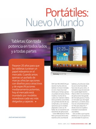 M A R Z O - A B R I L 2 0 1 3 P C W O R L D E N E S P A N O L . C O M | 37
Portátiles:
NuevoMundo
Tabletas:Contoda
potenciaentodoslados
yatodaspartes
HAY QUE RECONOCER que
durante muchos años las
tabletas no fueron tomadas
en serio. Hasta hace real-
mente poco tiempo, apenas
un puñado de marcas ofrecía
modelos, muchos de los
cuales eran más bien ordena-
dores portátiles convertibles
con pantallas táctiles de uso
complicado, y con sistemas
operativos que no estaban
adaptados a este uso. Ni
hablar de un ecosistema casi
inexistente de aplicaciones.
Si bien IBM diseñó la Think-
Pad a principios de los años
noventa como una línea de
tabletas, y ha ofrecido mode-
los así en esta línea desde
hace más de quince años, el
verdadero toque de atención
fue cuando Apple lanzó la
iPad en 2010. Con el entorno
de aplicaciones más grande
del mercado gracias a iTunes,
un mercadeo que sólo Apple
sabe hacer y un diseño atrac-
tivo, los consumidores hicie­
ron filas para adquirirla. Y
desde entonces el público
entendió la necesidad de
una tableta.
Esto se debe a que la porta-
bilidad ya no es una opción es
una necesidad. El usuario esJOSÉ ANTONIO ACEVEDO
Pasaron 20 años para que
las tabletas tuvieran un
papel relevante en el
mercado. Cuando antes
apenas un puñado de
marcas ofrecían opciones
con diseños poco atractivos
y de especificaciones
medianamente potentes,
hoy el mercado está
inundado por modelos
novedosos cada vez más
delgados y capaces.
Samsung GALAXY Tab
 