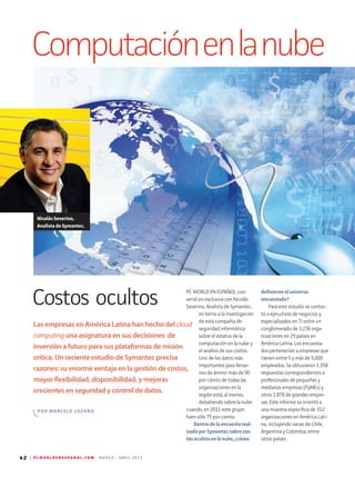 42 | P C W O R L D E N E S P A N O L . C O M M A R Z O - A B R I L 2 0 1 3
Computaciónenlanube
Las empresas en América Latina han hecho del cloud
computing una asignatura en sus decisiones de
inversión a futuro para sus plataformas de misión
crítica. Un reciente estudio de Symantec precisa
razones: su enorme ventaja en la gestión de costos,
mayor flexibilidad, disponibilidad, y mejoras
crecientes en seguridad y control de datos.
POR MARCELO LOZANO
PC WORLD EN ESPAÑOL con-
versó en exclusiva con Nicolás
Severino, Analista de Symantec,
en torno a la investigación
de esta compañía de
seguridad informática
sobre el estatus de la
computación en la nube y
el análisis de sus costos.
Uno de los datos más
importantes para llenar-
nos de ánimo: más de 90
por ciento de todas las
organizaciones en la
región está, al menos,
debatiendo sobre la nube
cuando, en 2011 este grupo
fuen sólo 75 por ciento.
Dentrodelaencuestareal-
izadaporSymantecsobrecos-
tosocultosenlanube,¿cómo
definieroneluniverso
encuestado?
Para este estudio se contac-
tó a ejecutivos de negocios y
especializados en TI entre un
conglomerado de 3.236 orga-
nizaciones en 29 países en
América Latina. Los encuesta-
dos pertenecían a empresas que
tienen entre 5 y más de 5,000
empleados. Se obtuvieron 1.358
respuestas correspondientes a
profesionales de pequeñas y
medianas empresas (PyMEs) y
otros 1.878 de grandes empre-
sas. Este informe se orientó a
una muestra específica de 312
organizaciones en América Lati-
na, incluyendo varias de Chile,
Argentina y Colombia, entre
otros países.
Nicolás Severino,
Analista de Symantec.
Costos ocultos
 