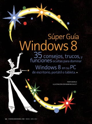 44 | P C W O R L D E N E S P A N O L . C O M M A R Z O - A B R I L 2 0 1 3
ILLUSTRACIÓN POR ADAM McCAULEY
POR PCWORLD
SúperGuía
35consejos, trucos,y
funcionesocultas para dominar
Windows 8 en su PC
de escritorio, portátil o tableta.
Windows8
44 | P C W O R L D E N E S P A N O L . C O M M A R Z O - A B R I L 2 0 1 3
 