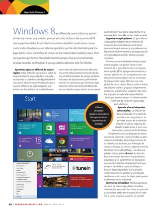 46 | P C W O R L D E N E S P A N O L . C O M M A R Z O - A B R I L 2 0 1 3
Windows8está lleno de características y proce­
dimientos nuevos que pueden parecer extraños incluso a los usuarios de PC
más experimentados. Es un efecto secundario desafortunado como conse-
cuencia de actualizarse a un sistema operativo que ha sido diseñado para tra-
bajar tanto con el control táctil como con los tradiconales teclado y ratón. Pero
no se preocupe, hemos recopilado nuestros atajos, trucos y herramientas
ocultas favoritas de Windows 8 para ayudarle a dominar este SO híbrido.
esenciales de administración del siste-
ma, entre ellas la Administración de dis-
cos, el Administrador de tareas, el Admi-
nistrador de dispositivos y el Panel de
control. Si tiene prisa por terminar algo,
entonces la herramienta del Menú de
acceso rápido es para usted; es una pena
que Microsoft decidiera esconderla en la
esquina de la pantalla sin decírselo a nadie.
Organice sus aplicaciones: La pantalla Ini-
cio puede convertirse en un montón de
mosaicos desordenados si usted reúne
demasiadas aplicaciones y otros elementos.
Apro­veche las herramientas de organización
incorporadas para dividir todo en grupos
rotulados.
Primero, arrastre todos los mosaicos que
quiera asignar a un grupo hacia el lado
derecho de la pantalla Inicio en un espacio
desocupado. El SO agrupará los mosaicos, y
una vez satisfecho con la organización, use
el zoom semántico (descrito en el consejo
'Acérquese más') para obtener una vista
global de su escritorio. Ahora, pulse el botón
secundario sobre el grupo (o simplemente
arrástrelo) y seleccione la opción 'Dar nom-
bre al grupo' situada a la izquierda de la
barra que aparece abajo. Escriba el nombre
y disfrute de su recién organizada
pantalla Inicio.
Aprenda a hacer búsquedas
contextuales: La función de
Buscar ubicada en la barra de
amuletos es muy potente. Le
permite buscar en los directo-
rios de no sólo su máquina de
plataformaWindows 8, sino tam-
bién en el ecosistema de Windows.
Simplemente escoja el grupo de datos
que desea examinar –ya sean todas sus apli-
caciones instaladas, las configuraciones de
su sistema, sus archivos, sus mensajes de
correo, o incluso un servicio externo como la
Windows Store o Bing Maps–, escriba una
palabra clave y pulse Enter. La función
Buscar entonces devolverá los resultados,
adaptados a los parámetros de búsqueda
que usted especificó. Ni siquiera tiene que
pulsar la barra de accesos para llegar a
Buscar; desde la pantalla Inicio, simple-
mente comience a escribir y será llevado
rápidamente al campo de texto para ingresar
los términos de su búsqueda.
Controle su privacidad: Muchas aplicacio-
nes leen de manera predeterminada la
información personal. Sus fotos, su posición
y su nombre están entretejidos en el siste-
ma y, como muchos usuarios, es posible
Aprenda a apreciar el Menú de acceso
rápido: Pulse el botón secundario sobre la
esquina inferior izquierda de la pantalla –
no importa si usted está en la pantalla Ini-
cio o en el escritorio de Windows 8– para
invocar el Menú de acceso rápido, que
activa una línea directa a muchas tareas
El Menú
de acceso
rápido se esconde en
la esquina inferior
izquierda de la
pantalla.
Súper Guí a Windows 8
 