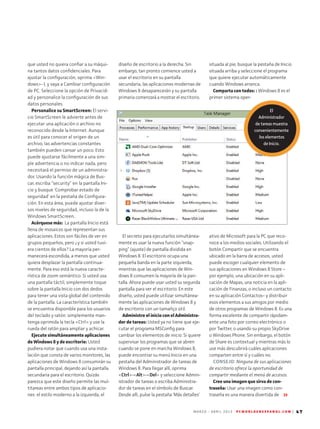 M A R Z O - A B R I L 2 0 1 3 P C W O R L D E N E S P A N O L . C O M | 47
situada al pie, busque la pestaña de Inicio
situada arriba y seleccione el programa
que quiere ejecutar automáticamente
cuando Windows arranca.
Comparta con todos: : Windows 8 es el
primer sistema oper-
ativo de Microsoft para la PC que reco­
noce a los medios sociales. Utilizando el
botón Compartir que se encuentra
ubicado en la barra de accesos, usted
puede escoger cualquier elemento de
sus aplicaciones en Windows 8 Store –
por ejemplo, una ubicación en su apli-
cación de Mapas, una noticia en la apli-
cación de Finanzas, o incluso un contacto
en su aplicación Contactos– y distribuir
esos elementos a sus amigos por medio
de otros programas de Windows 8. Es una
forma excelente de compartir rápidam-
ente una foto por correo electrónico o
por Twitter, o usando su propio SkyDrive
o Windows Phone. Sin embargo, el botón
de Share es contextual y mientras más lo
use más descubrirá cuáles aplicaciones
comparten entre sí y cuáles no.
CONSEJO: Ninguna de sus aplicaciones
de escritorio ofrece la oportunidad de
compartir mediante el menú de accesos.
Cree una imagen que sirva de con­
traseña: Usar una imagen como con-
traseña es una manera divertida de
que usted no quiera confiar a su máqui-
na tantos datos confidenciales. Para
ajus­tar la configuración, oprima Win-
dows- I, y vaya a Cambiar configuración
de PC. Seleccione la opción de Privacid-
ad y personalice la configuración de sus
datos personales.
Personalice su SmartScreen: El servi-
cio SmartScreen le advierte antes de
ejecutar una aplicación o archivo no
reconocido desde la Internet. Aunque
es útil para conocer el origen de un
archivo, las advertencias constantes
también pueden cansar un poco. Esto
puede ajustarse fácilmente a una sim-
ple advertencia o no indicar nada, pero
necesitará el permiso de un administra-
dor. Usando la función mágica de Bus-
car, escriba “security” en la pantalla Ini-
cio y busque 'Comprobar estado de
seguridad' en la pestaña de Configura-
ción. En esta área, puede ajustar diver-
sos niveles de seguridad, incluso la de la
Windows SmartScreen..
Acérquese más: La pantalla Inicio está
llena de mosaicos que representan sus
aplicaciones. Estos son fáciles de ver en
grupos pequeños, pero ¿y si usted tuvi-
era cientos de ellos? La mayoría per-
manecerá escondida, a menos que usted
quiera desplazar la pantalla continua-
mente. Para eso está la nueva caracte­
rística de zoom semántico. Si usted usa
una pantalla táctil, simplemente toque
sobre la pantalla Inicio con dos dedos
para tener una vista global del contenido
de la pantalla. La característica también
se encuentra disponible para los usuarios
del teclado y ratón: simplemente man-
tenga oprimida la tecla Ctrl y use la
rueda del ratón para ampliar y achicar.
Ejecute simultáneamente aplicaciones
de Windows 8 y de escritorio: Usted
pu­diera notar que cuando usa una insta-
lación que consta de varios monitores, las
aplicaciones de Windows 8 consumirán su
pantalla principal, dejando así la pantalla
secundaria para el escritorio. Quizás
parezca que este diseño permite las mul-
titareas entre ambos tipos de aplicacio-
nes: el estilo moderno a la izquierda, el
diseño de escritorio a la derecha. Sin
embargo, tan pronto comience usted a
usar el escritorio en su pantalla
secundaria, las aplicaciones modernas de
Windows 8 desaparecerán y su pantalla
primaria comenzará a mostrar el escritorio.
El secreto para ejecutarlos simultánea-
mente es usar la nueva función “snap-
ping” (ajuste) de pantalla dividida en
Windows 8. El escritorio ocupa una
pequeña banda en la parte izquierda,
mientras que las aplicaciones de Win-
dows 8 consumen la mayoría de la pan-
talla. Ahora puede usar usted su segunda
pantalla para ver el escritorio. En este
di­seño, usted puede utilizar simultánea-
mente las aplicaciones de Windows 8 y
de escritorio con un tamañço útil.
Administre el inicio con el Administra­
dor de tareas: Usted ya no tiene que eje-
cutar el programa MSConfig para
cambiar los elementos de inicio. Si quiere
supervisar los programas que se abren
cuando se pone en marcha Windows 8,
puede encontrar su menú Inicio en una
pestaña del Administrador de tareas de
Windows 8. Para llegar allí, oprima
Ctrl-Alt-Del y seleccione Admin-
istrador de tareas o escriba Administra-
dor de tareas en el símbolo de Buscar.
Desde allí, pulse la pestaña ‘Más detalles’
El
Administrador
de tareas muestra
convenientemente
los elementos
de Inicio.
 
