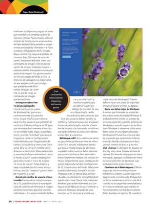 48 | P C W O R L D E N E S P A N O L . C O M M A R Z O - A B R I L 2 0 1 3
mantener su dispositivo seguro sin tener
que recordar una compleja cadena de
números y letras. Para activarla, utilice el
símbolo de Configuración arrastrándolo
del lado derecho de la pantalla o simple-
mente presionando Windows- I. Pulse
‘Cambiar configuración de PC’ situada
abajo a la derecha y vaya a la pestaña de
Usuarios. Bajo ‘Opciones de inicio de
se­sión’, encontrará el botón 'Crear una
contraseña de imagen'. Esto le dará la
opción de escoger cualquier imagen y
entonces definir tres gestos en cualquier
parte de la imagen. Sus gestos pueden
ser círculos, pases del dedo, o clics. La
dirección de cada gesto es importante,
así que asegúrese de que sea algo
que pueda recordar fácil-
mente. Después de confir-
mar un par de veces, su
contraseña de imagen
quedará activada..
Arranque en el escrito­
rio sin una aplicación:
Una de las mayores quejas
de Windows 8 es que arran-
ca directamente a la pantalla
Inicio, lo que resulta una molestia
para muchos usuarios que prefieren el
escritorio. Puede configurar su PC para
que arranque directamente al escrito-
rio sin instalar nada. Vaya a la pantalla
Inicio y escriba “schedule” para buscar
Programar tarea en Configuración.
Pulse Biblioteca del Programador de
tareas a la izquierda y seleccione Crear
tarea. Dé a su tarea un nombre como
Arrancar al escritorio. Ahora seleccione
la pestaña de Desencadenadores, esco-
ja Nuevo y use el cuadro desplegable
para seleccionar el inicio de la tarea
“al inicio de sesión”. Pulse Aceptar y
vaya a la pestaña de Acciones, escoja
Nueva y escriba “explorer” para el valor
de Programa o script.
Acceda sin nombre de usuario ni con­
traseña: Para acelerar más el arranque
de la PC, puede inutilizar la nueva pan-
talla de conexión de Windows 8. Hágalo
abriendo la ventana Ejecutar (oprima
Windows- R o abra su símbolo de Bus-
car y escriba “run”) y
escriba netplwiz para
acceder al cuadro de
diálogo de Cuentas de usu-
ario. Desactive la casilla
situada cerca del comienzo que
dice 'Los usuarios deben escribir su
nombre y contraseña para usar el equipo'.
Entonces pulse Aceptar, escriba el nom-
bre de usuario y la contraseña una última
vez para confirmar su selección y tendrá
acceso fácil a su sistema.
Refresque su PC: Si su sistema se siente
un poco lento, pudiera ser hora de refres-
carlo. En el pasado, hubiéramos tenido
que buscar nuestra copia de Windows,
respaldar todos nuestros datos y realizar
una instalación fresca. Pero ahora Win-
dows 8 le permite realizar una instalación
fresca. Simplemente vaya a Configuración
y pulse la pestaña Cambiar configuración
de PC, situada cerca del fondo. Seleccione
la pestaña General y busque la sección
‘Restaurar tu PC sin afectar a tus archivos’
situada cerca de la parte central (también
puede seleccionar ‘Quitar todo y reinstalar
Windows’ para volver realmente a la con-
figuración de fábrica). Escoja ‘Comenzar’ y
presione Restaurar. Después de unos
minutos, su PC reiniciará y tendrá una
copia fresca de Windows 8. Todavía
debería hacer una copia de seguridad
primero si quiere ser más cuidadoso
Borre sus datos viejos de Windows:
A menos que formatee su unidad de
disco duro antes de instalar Windows 8,
probablemente tendrá un puñado de
archivos viejos de su versión anterior de
Windows ocupando espacio en su disco
duro. Windows 8 almacena todos estos
datos viejos en una carpeta llamada
Windows.old. Puede hacerse una idea
de lo grande que es abriendo la herra-
mienta Liberador de espacio en disco
(abra el símbolo de Buscar y escriba
Disk Cleanup) o Liberador de espacio en
disco) y seleccione ‘Limpiar archivos de
sistema’. El Liberador de espacio en disco
reiniciará y agregará un listado de 'Insta-
laciones anteriores de Windows', que
probablemente serán enormes.
Comience en el Modo seguro: El Modo
seguro es una forma estupenda de
entrar en su sistema cuando algo no le
deja iniciarlo normalmente. El diagnósti-
co de los problemas es mucho más fácil
cuando no se cargan los controladores y
archivos corrompidos que impiden el
funcionamiento normal de un sistema.
Antes bastaba con oprimir F8 cuando el
Cree
contraseñas
seleccionando
imágenes y
definiendo
gestos.
Súper Guía Windows 8
 