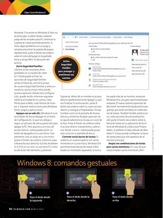 50 | P C W O R L D E N E S P A N O L . C O M M A R Z O - A B R I L 2 0 1 3
Windows 7 no existe en Windows 8. Pero no
se preocupe; si usted instala cualquier
juego de los actuales para PC, entonces la
carpeta se creará automáticamente. Si
tiene algún problema con un juego y
necesita encontrar la carpeta de Juegos
rápidamente, pulse el botón secundario
sobre el icono del Juego en la pantalla
Inicio y escoja 'Abrir la ubicación del
archivo'.
Use la Seguridad familiar:
¿Quiere evitar sorpresas desa-
gradables en su tarjeta de crédi-
to? Usted puede activar las
opciones de Seguridad familiar
yendo al Panel de control•Cuentas
de usuario•Seguridad familiar y seleccio-
nando la cuenta d elos niños donde
quisiera aplicarla. Desde esta configura-
ción, puede recibir informes regulares
sobre la actividad de la cuenta, crear
filtros para la Web, crear límites de tiem-
po, e imponer restricciones para Windows
Store, juegos y aplicaciones.
Apague con un solo clic: Windows 8 ocul-
ta el botón de Iniciar/Apagar en el menú
de Configuración, lo que nos obliga a
seguir un proceso de varios pasos sólo para
apagar la PC. Pero gracias a un truco de
acceso directo, usted puede anclar un
botón de Apagado en su escritorio. Sim-
plemente cree un atajo en su escritorio
(pulse el botón secundario, entonces vaya
a Nuevo•Acceso directo). Escriba shutdown
/s /t 0 (sí, es un cero, no una letra ‘O’) como
la ubicación del elemento y presione
Siguiente. Ahora dé un nombre al acceso
directo (preferentemente Apagar) y opri-
ma Finalizar. A continuación, pulse el
botón secundario sobre su nuevo acceso
directo y navegue a Propiedades. Escoja
Cambiar icono en la pestaña de Acceso
directo y entonces Aceptar para salir de
la caja de advertencia. Escoja un icono de
la lista. Pulse el botón secundario sobre
el acceso directo nuevamente y selecci-
one 'Anclar a Inicio'. Usted puede poner
este icono en su pantalla de Inicio.
Controle varias barras de tareas: Si
usted es un usuario experto con varios
monitores en su escritorio, Windows 8 le
permitirá tener barras de tareas indivi­
duales en monitores separados. Si nunca
ha usado más de un monitor, entonces
Windows 8 es una gran oportunidad para
empezar. El nuevo sistema operativo de
Microsoft normalmente duplicará los pro-
gramas que estén anclados en todas bar-
ras de tareas. También tendrá usted acce-
so a más opciones de personalización;
sólo pulse el botón secundario sobre la
barra de tareas en su aplicación de Escri-
torio de Windows 8 y seleccione Propie-
dades. Si prefiere el viejo método de Win-
dows 7, incluso puede configurar su barra
de tareas para que sólo aparezca en el
monitor principal.
Atajos con combinaciones de teclas
para varios monitores: En caso de que
usted emplee varios monitores, Win-
Windows8:comandosgestuales
Start
Start
Start
StartStart
Start
Start
Start
Start
Start Start
Start Star
Start
ILLUSTRATIONS:FLYINGCHILLI
1
Pase el dedo desde
la izquierda
50 P C W O R L D . C O M M A R C H 2 0 1 3
Active
Seguridad
Familiar
para proteger y
monitorear sus
cuentas.
Súper Guía Windows 8
2
Pase el dedo desde la
derecha
3
Pase el dedo desde
arriba
 