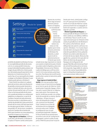 52 | P C W O R L D E N E S P A N O L . C O M M A R Z O - A B R I L 2 0 1 3
portátilesdeplataformaWindows8incluy-
enunaespléndidapantalladealtaresolu-
ciónenuncuerpoportátilminúsculoy
aunqueladensidaddepíxelesproduceuna
imagendegrandefinición,eltextopuede
lucirdemasiadopequeñoparaleerlocómo-
damenteenelmododeescritorio.Por
suerte,hayuntrucoqueayudóalosmiopes
atrabajarconfacilidadenWindows7yque
todavíapuedeaplicarseaWindows8.
Pulseelbotónsecundarioencualquier
partedelescritorio,seleccioneResolución
depantallayentoncespulse'Aumentaro
reducireltamañodeltextoydeotrosele-
mentos'.AsíserámásfácilusarsuPCsinsac-
rificarsuhermosapantalladealtaresolu-
ciónypuedepersonalizarsuscambiospara
adaptarlosasudispositivo.Laopciónde
‘Cambiareltamañodetodoselementos’
funcionamuybiensiustedplaneausarla
interfazdepantallatáctil,puesaumentael
tamañodelosiconosydeltextoparahacer-
losmásaptosparalosdedos.Siustedusa
unaportátiloPCdeescritorio,considerela
opciónde'Cambiarsóloeltamañodel
texto'paramantenersusiconospequeñosy
aumentarelespacioenelescritorio.
Haga regersar a la Papelera: A diferen-
cia de HAL (y de Windows 7), Windows 8
ni suplica ni impone cuando usted quiera
librarse de un archivo.
Borrar algo enviará el
elemento directa-
mente a la Papelera,
sin necesidad de
confirmaciones
(irónica-
mente,
quizás sea
éste el único
caso en que
usted pueda
realizar una
tarea con más
rapidez que en otras
versiones anteriores
de Windows). No
obstante, si usted
quiere recibir la
advertencia (la con-
firmación que nos ha
evitado borrar algo importante en más de
una ocasión), simplemente pulse el botón
secundario sobre la Papelera y seleccione
Propiedades. Entonces active 'Mostrar
cuadro de diálogo para confirmar elimi-
nación' en la nueva ventana, pulse Acep-
tar y listo. Para librarse de la confirmación
puede volver a quitar la marca de la casilla
de selección.
Haga regersar el modo de hiber­
nación: Una cosa que pudiera haber
notado es que el menú de Iniciar/Apagar,
ya no tiene la opción de Hibernar. Usted
puede pulsar Suspender, Apagar, o Reini-
ciar, pero si quiere hibernar su máquina,
pues mala suerte. Para restaurar esa
opción, tendrá que acceder a la configu-
ración de energía de su sistema. Oprima
Windows- W para invocar el
menú de búsqueda de configura-
ción, entonces escriba power.
Pulse 'Cambiar las acciones de
los botones de inicio/apagado',
entonces seleccione 'Cambiar
la configuración que no está
actualmente disponible'. Desplace
la lista al fondo de esa ventana para
encontrar la sección de ‘Configuración
de apagado’ y pulse la casilla situada
junto a Hibernar para activar la opción.
Desde este menú, usted puede configu-
rar su PC para que entre automática-
mente en el modo de Hibernar cuando
presiona el botón de inicio/apagado, el
botón de Suspender, o cuando cierre la
tapa de su portátil.
Elimine la pantalla de bloqueo: La
nueva pantalla de bloqueo tendría sen-
tido si usted usa una tableta o teléfono
con Windows. Para en una PC es otra
capa innecesaria que se interpone entre
usted y la pantalla Inicio de Windows 8.
Por suerte, es fácil eliminar: abra el
diálogo Ejecutar, para lo cual busca run,
oprime Windows- R, o mueve el pun-
tero del ratón a la esquina inferior izqui-
erda de la pantalla Escritorio, pulsando
el botón secundario sobre Ejecutar en
el menú de Acceso rápido. Ahora escriba
gpedit.msc y presione Intro para abrir el
Editor de directivas de grupo local.
Navegue a la Configuración del
equipo•Plantillas administrativas•Panel
de control•Personalización en el menú
de la izquierda. Haga doble clic sobre la
opción 'No mostrar la pantalla de blo-
queo' en el panel principal para abrir
una nueva ventana. Seleccione el
Restaure la
opción de
Hibernar accediendo
a la configuración de
inicio/apagado de
su sistema
Quitela
Pantalla de
bloqueo para obte-
ner acceso más rápido
a la pantalla Inicio de
su escritorio.
Súper Guía Windows 8
 