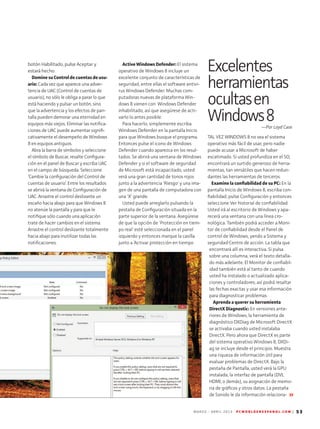 M A R Z O - A B R I L 2 0 1 3 P C W O R L D E N E S P A N O L . C O M | 53
botón Habilitado, pulse Aceptar y
estará hecho.
Domine su Control de cuentas de usu­
ario: Cada vez que aparece una adver-
tencia de UAC (Control de cuentas de
usuario), no sólo le obliga a parar lo que
está haciendo y pulsar un botón, sino
que la advertencia y los efectos de pan-
talla pueden demorar una eternidad en
equipos más viejos. Eliminar las notifica-
ciones de UAC puede aumentar signifi-
cativamente el desempeño de Windows
8 en equipos antiguos.
Abra la barra de símbolos y seleccione
el símbolo de Buscar, resalte Configura-
ción en el panel de Buscar y escriba UAC
en el campo de búsqueda. Seleccione
‘Cambie la configuración del Control de
cuentas de usuario’. Entre los resultados
se abrirá la ventana de Configuración de
UAC. Arrastre el control deslizante un
escaño hacia abajo para que Windows 8
no atenúe la pantalla y para que le
notifique sólo cuando una aplicación
trate de hacer cambios en el sistema.
Arrastre el control deslizante totalmente
hacia abajo para inutilizar todas las
notificaciones.
Active Windows Defender: El sistema
operativo de Windows 8 incluye un
excelente conjunto de características de
seguridad, entre ellas el software antivi-
rus Windows Defender. Muchas com-
putadoras nuevas de plataforma Win-
dows 8 vienen con Windows Defender
inhabilitado, así que asegúrese de acti-
varlo lo antes posible.
Para hacerlo, simplemente escriba
Windows Defender en la pantalla Inicio
para que Windows busque el programa.
Entonces pulse el icono de Windows
Defender cuando aparezca en los resul-
tados. Se abrirá una ventana de Windows
Defender y si el software de seguridad
de Microsoft está incapacitado, usted
verá una gran cantidad de tonos rojos
junto a la advertencia 'Riesgo' y una ima-
gen de una pantalla de computadora con
una 'X' grande.
Usted puede arreglarlo pulsando la
pestaña de Configuración situada en la
parte superior de la ventana. Asegúrese
de que la opción de 'Protección en tiem-
po real' esté seleccionada en el panel
izquierdo y entonces marque la casilla
junto a ‘Activar protección en tiempo
Excelentes
herramientas
ocultasen
Windows8—Por Loyd Case
TAL VEZ WINDOWS 8 no sea el sistema
operativo más fácil de usar, pero nadie
puede acusar a Microsoft de haber
escatimado. Si usted profundiza en el SO,
encontrará un surtido generoso de herra-
mientas, tan versátiles que hacen redun-
dantes las herramientas de terceros.
Examine la confiabilidad de su PC: En la
pantalla Inicio de Windows 8, escriba con-
fiabilidad, pulse Configuración y entonces
seleccione Ver historial de confiabilidad.
Usted irá al escritorio de Windows y apa-
recerá una ventana con una línea cro-
nológica. También podrá acceder a Moni-
tor de confiabilidad desde el Panel de
control de Windows, yendo a Sistema y
seguridad•Centro de acción. La tabla que
encontrará allí es interactiva. Si pulsa
sobre una columna, verá el texto detalla-
do más adelante. El Monitor de confiabil-
idad también está al tanto de cuando
usted ha instalado o actualizado aplica-
ciones y controladores; así podrá resaltar
las fechas exactas y usar esa información
para diagnosticar problemas.
Aprenda a querer su herramienta
DirectX Diagnostic: En versiones ante­
riores de Windows, la herramienta de
diagnóstico DXDiag de Microsoft DirectX
se activaba cuando usted instalaba
DirectX. Pero ahora que DirectX es parte
del sistema operativo Windows 8, DXDi-
ag se incluye desde el principio. Muestra
una riqueza de información útil para
evaluar problemas de DirectX. Bajo la
pestaña de Pantalla, usted verá la GPU
instalada, la interfaz de pantalla (DVI,
HDMI, o demás), su asignación de memo-
ria de gráficos y otros datos. La pestaña
de Sonido le da información relaciona-
 