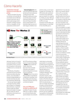 CómoHacerlo
60 | P C W O R L D E N E S P A N O L . C O M M A R Z O - A B R I L 2 0 1 3
digitalmente. En vez de esta-
blecer una conexión directa
entre su PC y un servidor
proxy y luego conectar el
servidor proxy al sitio final de
la Web, Tor envía sus peticio-
nes de datos a través de varias
retransmisiones aleatorias
por varios servidores que
tiene disponible antes de lle-
gar al destino final.
Como una cebolla (o un ogro),
Tor tiene varias capas. El servi-
dor en cada una de esas capas
conoce la identidad del relevo
que le pasó la información y
del relevo que la retrans-
mitirá. Cada enlace en la
cadena está cifrado con su
propia clave cifrada. Estas
medidas robustas de
seguridad garantizan que
cualquiera que intercepte un
paquete de datos y que
rompa su cifrado no podrá
identificarlo a usted ni a su
destino final. Cada diez
minutos se establecen nuevas
rutas de retransmisión.
Suena complicado, pero Tor
es fácil utilizar. Simplemente
baje el Tor Browser Bundle
para el SO que usted use
(incluso Android) y abra el
archivo de navegador cuando
quiera navegar anónima­
mente. El programa se
encarga de todo, incluso esta-
blece una conexión HTTPS a
su destino final, si fuera posi-
ble. Si usted se siente
especialmente vulnerable,
pulse el botón secundario
sobre el icono de la cebolla
que aparece en su bandeja del
sistema y seleccione Nueva
identidad para decirle al
navegador que cree una
nueva ruta de retransmisión
en el servidor. El Tor Browser
no requiere instalación y
usted puede ponerlo en
acción desde una unidad flash
si decide llevar una copia.
anónima veloz y no les impor-
ta pagar por el privilegio. Las
VPN comerciales mantienen
servidores proxy dedicados
para sus usuarios. Su conexión
es cifrada y los sitios Web que
visita ven la identificación de
la VPN, no la suya.
Ya existen muchas VPN y casi
todas bloquean su identidad
en los sitios Web, pero si
usted valora su privacidad,
querrá saber si su proveedor
de VPN mantiene registros en
el servidor. Algunos lo hacen,
pero otros no. Una vez que se
haya decidido por un
proveedor, tendrá que
configu­rar Windows 7 para
conectarse a la VPN.
Una de las mejores y más
familiares redes privadas vir-
tuales es The Onion Router
(que se conoce como Tor). La
red Tor ha demostrado su
valor en el fragor de la batalla,
al ayudar a los periodistas a
enviar informes de prensa
desde países donde el acceso
a Internet está restringido y
permitir que los ciudadanos
cuyo gobierno ha bloqueado
la Internet se comuniquen
Internet Explorer 9: Selec-
cione Herramientas•Opciones
de Internet•Ficha Conexiones
•Configuración de LAN.
Marque la casilla junto a Usar
un servidor proxy, escriba la
información del puerto y la
dirección IP para el servidor
proxy y pulse Aceptar. Si el
proxy que eligió usa una con-
exión segura o SOCKS en vez
de HTTP, escriba esa configu-
ración en la opción Avanzada.
Firefox: Pulse el botón de
Firefox, seleccione
Opciones•Ficha avanzada•
Ficha de la red y pulse el
botón Configuración en la sec-
ción de Conexiones.
Chrome: Pulse el icono de la
llave ajustable, escoja Mostrar
configuración avanzada •Cam-
biar configuración de proxy y
entonces continúe como hizo
con Internet Explorer.
Use una VPN para
ocultar su dirección IP
Las Redes Privadas Virtuales
(VPN, por su siglas en inglés)
son una buena opción para
quienes desean una conexión
Conéctese manual-
mente a un servidor de
proxy
Algunos servidores de proxy
no cuentan con la senci­llez de
una interfaz de sitio Web típi-
ca, pero le permiten usar su
servicio para navegar anóni-
mamente. Configure manual-
mente su navegador a fin de
conectarse a la dirección IP
del proxy. Como en el caso de
los proxies basados en la Web,
es prudente no dar a conocer
las contraseñas ni información
confidencial en un servidor de
proxy.
Hide My Ass y ProxyNova
mantienen dos de las mejores
listas de servidores de proxy
activos, con la velocidad, el
tiempo de disponibilidad y el
nivel de anonimato de cada
uno claramente identificado.
Una vez que haya escogido
un servidor de proxy, tendrá
que configurar su navegador
para conectarse, un procedi­
miento simple que difiere
ligeramente según el navega-
dor que usted use. Aquí le
explicamos cómo hacerlo con
los tres grandes:
The Onion Router retransmite sus peticiones de datos a través de una serie aleatoria de servidores
 