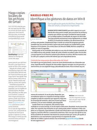 M A R Z O - A B R I L 2 0 1 3 P C W O R L D E N E S P A N O L . C O M | 63
Haga copias
locales de
los archivos
de Gmail
HASSLE-FREE PC
IdentifiquealosglotonesdedatosenWin8
Con la aplicación gratuita WizTree, limpie los
hilos de Gmail y conserve lo importante.
R I C K B R O I D A
SI LE GUSTA la idea de guar-
dar una copia local de todos
sus archivos de Gmail, aquí le
explicamos cómo hacerlo.
Para esta tarea, recomiendo
Gmail Backup (go.pcworld.
com/gmailbackup), un pro-
grama gratuito que salió hace
tres años y que sigue funcio-
nando tan bien como siempre.
Después de instalar y abrir
Gmail Backup, bajar poco más
de 1GB de datos demoró más
de 3 horas la primera vez, pero
luego fueron más rápidas. Para
ahorrar tiempo, seleccione la
opción “Newest emails only”
(sólo los correos más nuevos).
Gmail Backup guarda los
mensajes como archivos .eml
separados, que son legibles en
Outlook Express, Windows
Mail y Windows Live Mail, pero
no en Outlook. Si usted no
tiene ninguno de estos pro-
gramas, puede usar la herra-
mienta gratuita MiTec Mail
Viewer (go.pcworld.com/
mitec) para buscar y leer el
correo existente.
Con la copia de seguridad en
archivos .eml, usted pierde las
etiquetas de Gmail que le
ayudan a organizar su correo.
Pero tenga en mente que sólo
necesitará estos archivos en
una emergencia.
BORRAR DATOS INNECESARIOS para abrir espacio en su uni-
dad de disco duro parece simple, pero encontrar los archivos y
carpetas que utilizan una mayor cantidad de espacio puede
ser un trabajo tedioso. El analizador de espacio en disco Wiz-
Tree (go.pcworld.com/wiztree) revisa rápidamente su unidad
de disco y le muestra los nombres y las ubicaciones de sus
archivos más grandes. Simplemente baje e instale ese minúsculo programa gratuito
(también hay una versión portátil si quiere ejecutarlo desde una unidad flash) y pulse
Examinar. En mi sistema, con un disco duro casi lleno de 750GB, WizTree completó su
análisis en unos 12 segundos.
Usted puede ver los resultados del análisis en una vista de árbol o pulsar la pestaña de
Los 1.000 archivos más grandes. Desde allí, pulse el botón secundario sobre uno de ellos
y escoja Suprimir en el menú de contexto para eliminar el archivo. WizTree muestra inte
en color gris cualquier archivo del sistema que sería imprudente borrar.
Controle las respuestas desordenadas de Gmail
Con todo lo que me gusta Gmail, a veces me siento desilusionado con el desorden que
arma. Específicamente, después de intercambiar algunos mensajes con otra persona, u
sted termina con una explosión larga y desordenada de texto. Pero en Gmail, hay una
manera de resolverlo. En vez de pulsar Responder, que
normalmente repite en su respuesta el mensaje original
completo (y todas las respuestas que siguieron), haga esto:
En el mensaje del remitente, seleccione el texto que desea
contestar y con ese texto resaltado, pulse Responder.
Cuando Gmail cree su respuesta, sólo incluirá el texto
resaltado en su nuevo mensaje, en vez de repetir el hilo entero. Resultado: mucho menos des-
orden. Por supuesto, hay momentos en que usted puede preferir mantener el hilo com-
pleto en su respuesta, especialmente cuando está enfrascado en una correspondencia de
negocio y necesita referirse a comentarios anteriores. Pero creo que esta opción es una
forma excelente de mantener más breves las comunicaciones por correo y de ayudar al
destinatario a ver exactamente a qué pertenece la respuesta de usted.
Debo dar el crédito a quien lo merece: fue en Gizmodo (go.pcworld.com/giz) donde
leí esta sugerencia.
Gmail backup le permite
saltarse los mensajes de
correo más viejos.
WizTree tomó menos de
una doce segundos en esca-
near una gran carga 750 GB
de pesados archivos.
 