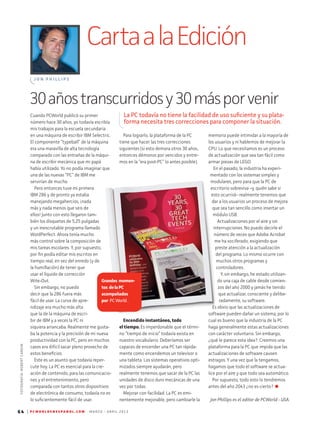 CartaalaEdición
J O N P H I L L I P S
64 | P C W O R L D E N E S P A N O L . C O M M A R Z O - A B R I L 2 0 1 3
Cuando PCWorld publicó su primer
número hace 30 años, yo todavía escribía
mis trabajos para la escuela secundaria
en una máquina de escribir IBM Selectric.
El componente “typeball” de la máquina
era una maravilla de alta tecnología
comparado con las entrañas de la máqui-
na de escribir mecánica que mi papá
había utilizado. Yo no podía imaginar que
una de las nuevas “PC” de IBM me
servirían de mucho.
Pero entonces tuve mi primera
IBM 286 y de pronto ya estaba
manejando megahercios, ¡nada
más y nada menos que seis de
ellos! Junto con esto llegaron tam-
bién los disquetes de 5,25 pulgadas
y un inescrutable programa llamado
WordPerfect. Ahora tenía mucho
más control sobre la composición de
mis tareas escolares. Y, por supuesto,
por fin podía editar mis escritos en
tiempo real, en vez del enredo (y de
la humillación) de tener que
usar el líquido de corrección
Wite-Out.
Sin embargo, no puedo
decir que la 286 fuera más
fácil de usar. La curva de apre-
ndizaje era mucho más alta
que la de la máquina de escri-
bir de IBM y a veces la PC ni
siquiera arrancaba. Realmente me gusta-
ba la potencia y la precisión de mi nueva
productividad con la PC, pero en muchos
casos era difícil sacar pleno provecho de
estos beneficios.
Este es un asunto que todavía reper-
cute hoy. La PC es esencial para la cre-
ación de contenido, para las comunicacio-
nes y el entretenimiento, pero
comparada con tantos otros dispositivos
de electrónica de consumo, todavía no es
lo suficientemente fácil de usar.
memoria puede intimidar a la mayoría de
los usuarios y ni hablemos de mejorar la
CPU. Lo que necesitamos es un proceso
de actualización que sea tan fácil como
armar piezas de LEGO.
En el pasado, la industria ha experi-
mentado con los sistemas simples y
modulares, pero para que la PC de
escritorio sobreviva –y, quién sabe si
esto ocurrirá– realmente tenemos que
dar a los usuarios un proceso de mejora
que sea tan sencillo como insertar un
módulo USB.
Actualizaciones por el aire y sin
interrupciones. No puedo decirle el
número de veces que Adobe Acrobat
me ha vociferado, exigiendo que
preste atención a la actualización
del programa. Lo mismo ocurre con
muchos otros programas y
controladores.
Y, sin embargo, he estado utilizan-
do una caja de cable desde comien-
zos del año 2000 y jamás he tenido
que actualizar, consciente y delibe­
radamente, su software.
Es obvio que las actualizaciones de
software pueden dañar un sistema, por lo
cual es bueno que la industria de la PC
haga generalmente estas actualizaciones
con carácter voluntario. Sin embargo,
¿qué le parece esta idea?: Creemos una
plataforma para la PC que impida que las
actualizaciones de software causen
estragos. Y una vez que la tengamos,
hagamos que todo el software se actua­
lice por el aire y que todo sea automático.
Por supuesto, todo esto lo tendremos
antes del año 2043 ¿no es cierto?
Para lograrlo, la plataforma de la PC
tiene que hacer las tres correcciones
siguientes (si esto demora otros 30 años,
entonces démonos por vencidos y entre-
mos en la “era post-PC” lo antes posible).
Jon Phillips es el editor de PCWorld - USA.
30añostranscurridosy30másporvenir
La PC todavía no tiene la facilidad de uso suficiente y su plata-
forma necesita tres correcciones para componer la situación.
FOTOGRAFÍA:ROBERTCARDIN
Encendido instantáneo, todo
el tiempo. Es imperdonable que el térmi-
no “tiempo de inicio” todavía exista en
nuestro vocabulario. Deberíamos ser
capaces de encender una PC tan rápida­
mente como encendemos un televisor o
una tableta. Los sistemas operativos opti-
mizados siempre ayudarán, pero
realmente tenemos que sacar de la PC las
unidades de disco duro mecánicas de una
vez por todas.
Mejorar con facilidad. La PC es emi-
nentemente mejorable, pero cambiarle la
Grandes momen-
tos delaPC
acompañados
por PCWorld.
 