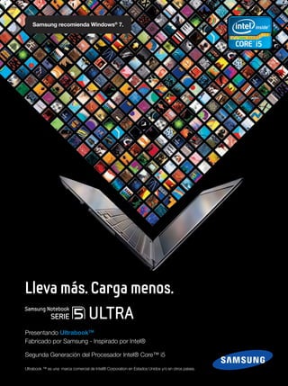Lleva más. Carga menos.
Presentando UltrabookTM
Fabricado por Samsung - Inspirado por Intel®
Segunda Generación del Procesador Intel® Core™ i5
Ultrabook ™ es una marca comercial de Intel® Corporation en Estados Unidos y/o en otros países.
Samsung recomienda Windows®
7.
 