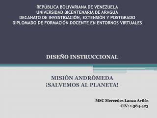 REPÚBLICA BOLIVARIANA DE VENEZUELA
UNIVERSIDAD BICENTENARIA DE ARAGUA
DECANATO DE INVESTIGACIÓN, EXTENSIÓN Y POSTGRADO
DIPLOMADO DE FORMACIÓN DOCENTE EN ENTORNOS VIRTUALES
MISIÓN ANDRÓMEDA
¡SALVEMOS AL PLANETA!
MSC Mercedes Lanza Avilés
CIV: 1.584.423
DISEÑO INSTRUCCIONAL
 