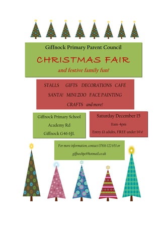 Giffnock Primary Parent Council

CHRISTMAS FAIR
          and festive family fun!

   STALLS      GIFTS DECORATIONS CAFE
     SANTA! MINI ZOO FACE PAINTING
                CRAFTS and more!

Giffnock Primary School               Saturday December 15
     Academy Rd                                  11am-4pm

   Giffnock G46 6JL                Entry £1 adults, FREE under 14’s!


          For more information, contact 07816 122 651 or

                    giffnockpc@hotmail.co.uk
 