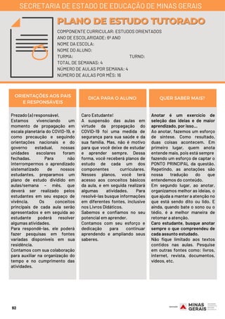 Prezado (a) responsável,
Estamos vivenciando um
momento de propagação em
escala planetária do COVID-19, e
como precaução e seguindo
orientações nacionais e do
governo estadual, nossas
unidades escolares foram
fechadas. Para não
interrompermos o aprendizado
sistematizado de nossos
estudantes, preparamos um
plano de estudo dividido em
aulas/semana – mês, que
deverá ser realizado pelos
estudantes em seu espaço de
vivência. Os conceitos
principais de cada aula serão
apresentados e em seguida ao
estudante poderá resolver
algumas atividades.
Para respondê-las, ele poderá
fazer pesquisas em fontes
variadas disponíveis em sua
residência.
Contamos com sua colaboração
para auxiliar na organização do
tempo e no cumprimento das
atividades.
Caro Estudante! 
A suspensão das aulas em
virtude da propagação do
COVID-19 foi uma medida de
segurança para sua saúde e da
sua família. Mas, não é motivo
para que você deixe de estudar
e aprender sempre. Dessa
forma, você receberá planos de
estudo de cada um dos
componentes curriculares.
Nesses planos, você terá
acesso aos conceitos básicos
da aula, e em seguida realizará
algumas atividades. Para
resolvê-las busque informações
em diferentes fontes, inclusive
nos Livros Didáticos.
Sabemos e confiamos no seu
potencial em aprender.
Contamos com seu esforço e
dedicação para continuar
aprendendo e ampliando seus
saberes.
Anotar é um exercício de
seleção das ideias e de maior
aprendizado, por isso...
Ao anotar, fazemos um esforço
de síntese. Como resultado,
duas coisas acontecem. Em
primeiro lugar, quem anota
entende mais, pois está sempre
fazendo um esforço de captar o
PONTO PRINCIPAL da questão.
Repetindo, as anotações são
nossa tradução do que
entendemos do conteúdo.
Em segundo lugar, ao anotar,
organizamos melhor as ideias, o
que ajuda a manter a atenção no
que está sendo dito ou lido. E
ainda, quando bate o sono ou o
tédio, é a melhor maneira de
retomar a atenção.
Caro estudante, busque anotar
sempre o que compreendeu de
cada assunto estudado.
Não fique limitado aos textos
contidos nas aulas. Pesquise
em outras fontes como: livros,
internet, revista, documentos,
vídeos, etc.
ORIENTAÇÕES AOS PAIS
E RESPONSÁVEIS
DICA PARA O ALUNO QUER SABER MAIS?
92
COMPONENTE CURRICULAR: ESTUDOS ORIENTADOS
ANO DE ESCOLARIDADE: 6º ANO
NOME DA ESCOLA:
NOME DO ALUNO:
TURMA: TURNO:
TOTAL DE SEMANAS: 4
NÚMERO DE AULAS POR SEMANA: 4
NÚMERO DE AULAS POR MÊS: 16
PLANO DE ESTUDO TUTORADOPLANO DE ESTUDO TUTORADO
SECRETARIA DE ESTADO DE EDUCAÇÃO DE MINAS GERAIS
 