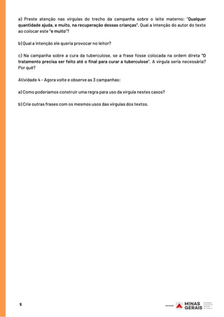 a) Preste atenção nas vírgulas do trecho da campanha sobre o leite materno: “Qualquer
quantidade ajuda, e muito, na recuperação dessas crianças”. Qual a intenção do autor do texto
ao colocar este “e muito”?
 
b) Qual a intenção ele queria provocar no leitor?
 
c) Na campanha sobre a cura da tuberculose, se a frase fosse colocada na ordem direta “O
tratamento precisa ser feito até o final para curar a tuberculose”. A vírgula seria necessária?
Por quê?
Atividade 4 - Agora volte e observe as 3 campanhas:
a) Como poderíamos construir uma regra para uso da vírgula nestes casos?
 
b) Crie outras frases com os mesmos usos das vírgulas dos textos.
5
 