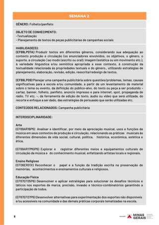 6
GÊNERO: Folheto/panfleto
OBJETO DE CONHECIMENTO:
-Textualização
- Planejamento de textos de peças publicitárias de campanhas sociais
HABILIDADE(S):
(EF69LP07A) Produzir textos em diferentes gêneros, considerando sua adequação ao
contexto produção e circulação (os enunciadores envolvidos, os objetivos, o gênero, o
suporte, a circulação ) ao modo (escrito ou oral); imagem (estática ou em movimento etc.),
à variedade linguística e/ou semiótica apropriada a esse contexto, à construção da
textualidade relacionada às propriedades textuais e do gênero., utilizando estratégias de
planejamento, elaboração, revisão, edição, reescrita/redesign de textos.
(EF69LP09) Planejar uma campanha publicitária sobre questões/problemas, temas, causas
significativas para a escola e/ou comunidade, a partir de um levantamento de material
sobre o tema ou evento, da definição do público-alvo, do texto ou peça a ser produzido –
cartaz, banner, folheto, panfleto, anúncio impresso e para internet, spot, propaganda de
rádio, TV etc. –, da ferramenta de edição de texto, áudio ou vídeo que será utilizada, do
recorte e enfoque a ser dado, das estratégias de persuasão que serão utilizadas etc.
CONTEÚDOS RELACIONADOS: Campanha publicitária
SEMANA 2 
INTERDISCIPLINARIDADE:
Arte
(EF69AR16P6) Analisar e identificar, por meio da apreciação musical, usos e funções da
música em seus contextos de produção e circulação, relacionando as práticas musicais às
diferentes dimensões da vida social, cultural, política, histórica, econômica, estética e
ética.
(EF69AR17MGP6) Explorar e registrar diferentes meios e equipamentos culturais de
circulação da música e do conhecimento musical, enfatizando artistas locais e regionais.
Ensino Religioso
(EF06ER01X) Reconhecer o papel e a função da tradição escrita na preservação de
memórias, acontecimentos e ensinamentos culturais e religiosos.
Educação Física
(EF67EF05P6) Desenvolver e aplicar estratégias para solucionar os desafios técnicos e
táticos nos esportes de marca, precisão, invasão e técnico-combinatórios garantindo a
participação de todos.
(EF67EF07P6) Desenvolver alternativas para experimentação dos esportes não disponíveis
e/ou acessíveis na comunidade e das demais práticas corporais tematizadas na escola.
 