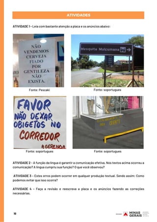 ATIVIDADE 1 - Leia com bastante atenção a placa e os anúncios abaixo:
ATIVIDADES
10
ATIVIDADE 2 - A função da língua é garantir a comunicação efetiva. Nos textos acima ocorreu a
comunicação? A língua cumpriu sua função? O que você observou?
 
 ATIVIDADE 3 – Estes erros podem ocorrer em qualquer produção textual. Sendo assim: Como
podemos evitar que isso ocorra?
  
ATIVIDADE 4 – Faça a revisão e reescreva a placa e os anúncios fazendo as correções
necessárias.
Fonte: Pescaki Fonte: soportugues
Fonte: soportugues Fonte: soportugues
 