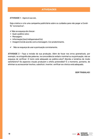 Qual o público-alvo;
Mensagem;
Informação (ões) indispensável (is);
Imagem (ns) de acordo com a mensagem. Cor predominante.
ATIVIDADE 1 -  Agora é sua vez.
Seja criativo e crie uma campanha publicitária sobre os cuidados para não pegar a Covid-
19, “coronavírus”.
✔ Não se esqueça de checar:
 
✔     Não se esqueça de usar a pontuação corretamente.
ATIVIDADES
12
ATIVIDADE 2 - Faça a revisão da sua produção. Além de focar nos erros gramaticais, por
exemplo, na ortografia das palavras, na concordância verbal e nominal ou na pontuação, não se
esqueça de verificar: O texto está adequado ao público-alvo? Aborda a temática de modo
satisfatório? Os aspectos visuais produzem o efeito pretendido? É o momento, portanto, de
eliminar ou acrescentar trechos, substituir, inverter, verificar se o léxico está adequado.
BOM TRABALHO!
 