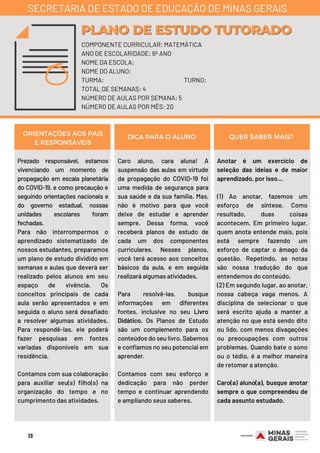Prezado responsável, estamos
vivenciando um momento de
propagação em escala planetária
do COVID-19, e como precaução e
seguindo orientações nacionais e
do governo estadual, nossas
unidades escolares foram
fechadas.
Para não interrompermos o
aprendizado sistematizado de
nossos estudantes, preparamos
um plano de estudo dividido em
semanas e aulas que deverá ser
realizado pelos alunos em seu
espaço de vivência. Os
conceitos principais de cada
aula serão apresentados e em
seguida o aluno será desafiado
a resolver algumas atividades.
Para respondê-las, ele poderá
fazer pesquisas em fontes
variadas disponíveis em sua
residência.
Contamos com sua colaboração
para auxiliar seu(s) filho(s) na
organização do tempo e no
cumprimento das atividades.
Caro aluno, cara aluna!  A
suspensão das aulas em virtude
da propagação do COVID-19 foi
uma medida de segurança para
sua saúde e da sua família. Mas,
não é motivo para que você
deixe de estudar e aprender
sempre. Dessa forma, você
receberá planos de estudo de
cada um dos componentes
curriculares. Nesses planos,
você terá acesso aos conceitos
básicos da aula, e em seguida
realizará algumas atividades.
Para resolvê-las, busque
informações em diferentes
fontes, inclusive no seu Livro
Didático. Os Planos de Estudo
são um complemento para os
conteúdos do seu livro. Sabemos
e confiamos no seu potencial em
aprender.
Contamos com seu esforço e
dedicação para não perder
tempo e continuar aprendendo
e ampliando seus saberes.
Anotar é um exercício de
seleção das ideias e de maior
aprendizado, por isso...
(1) Ao anotar, fazemos um
esforço de síntese. Como
resultado, duas coisas
acontecem. Em primeiro lugar,
quem anota entende mais, pois
está sempre fazendo um
esforço de captar o âmago da
questão. Repetindo, as notas
são nossa tradução do que
entendemos do conteúdo.
(2) Em segundo lugar, ao anotar,
nossa cabeça vaga menos. A
disciplina de selecionar o que
será escrito ajuda a manter a
atenção no que está sendo dito
ou lido, com menos divagações
ou preocupações com outros
problemas. Quando bate o sono
ou o tédio, é a melhor maneira
de retomar a atenção.
Caro(a) aluno(a), busque anotar
sempre o que compreendeu de
cada assunto estudado.
ORIENTAÇÕES AOS PAIS
E RESPONSÁVEIS
DICA PARA O ALUNO QUER SABER MAIS?
COMPONENTE CURRICULAR: MATEMÁTICA
ANO DE ESCOLARIDADE: 6º ANO
NOME DA ESCOLA:
NOME DO ALUNO:
TURMA: TURNO:
TOTAL DE SEMANAS: 4
NÚMERO DE AULAS POR SEMANA: 5
NÚMERO DE AULAS POR MÊS: 20
PLANO DE ESTUDO TUTORADOPLANO DE ESTUDO TUTORADO
SECRETARIA DE ESTADO DE EDUCAÇÃO DE MINAS GERAIS
13
 