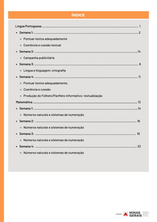 Semana 1: ..........................................................................................................................2
Pontuar textos adequadamente   
Coerência e coesão textual
Semana 2: ........................................................................................................................14
Campanha publicitária
Semana 3: ......................................................................................................................... 9
Língua e linguagem; ortografia
Semana 4: ........................................................................................................................ 11
Pontuar textos adequadamente,
Coerência e coesão
Produção do Folheto/Panfleto informativo: textualização
Semana 1: .........................................................................................................................14
Números naturais e sistemas de numeração
Semana 2: ...................................................................................................................... 16
Números naturais e sistemas de numeração
Semana 3: ..................................................................................................................... 19
Números naturais e sistemas de numeração
Semana 4: ...................................................................................................................... 23
Números naturais e sistemas de numeração
Língua Portuguesa ................................................................................................................ 1
Matemática .......................................................................................................................... 13
ÍNDICE
 