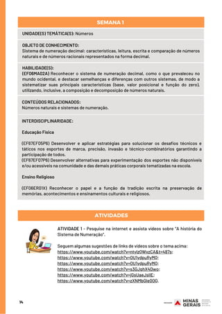 CONTEÚDOS RELACIONADOS:
Números naturais e sistemas de numeração.
ATIVIDADES
INTERDISCIPLINARIDADE:
Educação Física
(EF67EF05P6) Desenvolver e aplicar estratégias para solucionar os desafios técnicos e
táticos nos esportes de marca, precisão, invasão e técnico-combinatórios garantindo a
participação de todos.
(EF67EF07P6) Desenvolver alternativas para experimentação dos esportes não disponíveis
e/ou acessíveis na comunidade e das demais práticas corporais tematizadas na escola.
Ensino Religioso
(EF06ER01X) Reconhecer o papel e a função da tradição escrita na preservação de
memórias, acontecimentos e ensinamentos culturais e religiosos.
HABILIDADE(S):
(EF06MA02A) Reconhecer o sistema de numeração decimal, como o que prevaleceu no
mundo ocidental, e destacar semelhanças e diferenças com outros sistemas, de modo a
sistematizar suas principais características (base, valor posicional e função do zero),
utilizando, inclusive, a composição e decomposição de números naturais.
14
UNIDADE(S) TEMÁTICA(S): Números
OBJETO DE CONHECIMENTO:
Sistema de numeração decimal: características, leitura, escrita e comparação de números
naturais e de números racionais representados na forma decimal.
SEMANA 1 
ATIVIDADE 1 - Pesquise na internet e assista vídeos sobre “A história do
Sistema de Numeração”.
Seguem algumas sugestões de links de vídeos sobre o tema acima:
https://www.youtube.com/watch?v=ntylzQWvzCA&t=487s;
https://www.youtube.com/watch?v=OU1ydpuRyMQ;
https://www.youtube.com/watch?v=OU1ydpuRyMQ; 
https://www.youtube.com/watch?v=s3GJqhX4Dwo;
https://www.youtube.com/watch?v=jGsUaeJsIlE; 
https://www.youtube.com/watch?v=zXNMbGle0OQ.
 