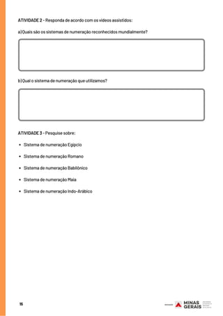 15
ATIVIDADE 2 - Responda de acordo com os vídeos assistidos:
a) Quais são os sistemas de numeração reconhecidos mundialmente?
b) Qual o sistema de numeração que utilizamos?
SUGESTÃO DE LINK
Sistema de numeração Egípcio
Sistema de numeração Romano
Sistema de numeração Babilônico
Sistema de numeração Maia
Sistema de numeração Indo-Arábico
ATIVIDADE 3 - Pesquise sobre:
    
     
      
     
      
 
