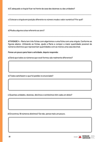 21
b) É adequado a vírgula ficar na frente da casa das dezenas ou das unidades?
___________________________________________________________________________________
c) Colocar a vírgula em posição diferente no número muda o valor numérico? Por quê?
___________________________________________________________________________________
d) Mudou alguma coisa referente ao zero?
___________________________________________________________________________________
ATIVIDADE 4 - Maria tem três fichas com algarismos e uma ficha com uma vírgula. Conforme as
figuras abaixo. Utilizando as fichas, ajude a Maria a compor a maior quantidade possível de
números distintos que representam quantidades com ao menos uma casa decimal.
 
Pense um pouco para fazer a atividade, depois responda:
a) Será que todos os números que você formou são realmente diferentes?
b) Todos satisfazem o que foi pedido no enunciado?
c) Quantas unidades, dezenas, décimos e centésimos têm cada um deles?
d) Encontrou 18 números distintos? Se não, pense mais um pouco.
 