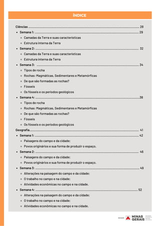 Semana 1: ....................................................................................................................... 29
Camadas da Terra e suas características
Estrutura interna da Terra
Semana 2: ...................................................................................................................... 32
Camadas da Terra e suas características
Estrutura interna da Terra
Semana 3: ..................................................................................................................... 34
Tipos de rocha
Rochas: Magmáticas, Sedimentares e Metamórficas
De que são formadas as rochas?
Fósseis
Os fósseis e os períodos geológicos
Semana 4: .......................................................................................................................38
Tipos de rocha
Rochas: Magmáticas, Sedimentares e Metamórficas
De que são formadas as rochas?
Fósseis
Os fósseis e os períodos geológicos
Semana 1: ....................................................................................................................... 42
Paisagens do campo e da cidade;
Povos originários e sua forma de produzir o espaço.
Semana 2: ...................................................................................................................... 46
Paisagens do campo e da cidade;
Povos originários e sua forma de produzir o espaço.
Semana 3: ....................................................................................................................... 49
Alterações na paisagem do campo e da cidade;
O trabalho no campo e na cidade;
Atividades econômicas no campo e na cidade.
Semana 4: ..................................................................................................................... 52
Alterações na paisagem do campo e da cidade;
O trabalho no campo e na cidade;
Atividades econômicas no campo e na cidade.
Ciências ............................................................................................................................... 28
Geografia.............................................................................................................................  41
ÍNDICE
 