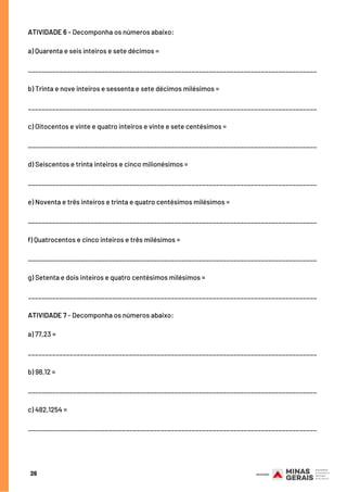 ATIVIDADE 6 - Decomponha os números abaixo:
a) Quarenta e seis inteiros e sete décimos =
___________________________________________________________________________________
b) Trinta e nove inteiros e sessenta e sete décimos milésimos =
___________________________________________________________________________________
c) Oitocentos e vinte e quatro inteiros e vinte e sete centésimos =
___________________________________________________________________________________
d) Seiscentos e trinta inteiros e cinco milionésimos =
___________________________________________________________________________________
e) Noventa e três inteiros e trinta e quatro centésimos milésimos =
___________________________________________________________________________________
f) Quatrocentos e cinco inteiros e três milésimos =
___________________________________________________________________________________
g) Setenta e dois inteiros e quatro centésimos milésimos =
___________________________________________________________________________________
ATIVIDADE 7 - Decomponha os números abaixo:
a) 77,23 =
 
___________________________________________________________________________________
b) 98,12 =
 
___________________________________________________________________________________
c) 482,1254 =
 
___________________________________________________________________________________
26
 