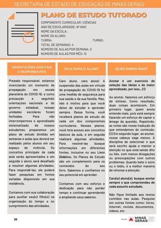 Prezado responsável, estamos
vivenciando um momento de
propagação em escala
planetária do COVID-19, e como
precaução e seguindo
orientações nacionais e do
governo estadual, nossas
unidades escolares foram
fechadas. Para não
interrompermos o aprendizado
sistematizado de nossos
estudantes, preparamos um
plano de estudo dividido em
semanas e aulas que deverá ser
realizado pelos alunos em seu
espaço de vivência. Os
conceitos principais de cada
aula serão apresentados e em
seguida o aluno será desafiado
a resolver algumas atividades.
Para respondê-las, ele poderá
fazer pesquisas em fontes
variadas disponíveis em sua
residência.
Contamos com sua colaboração
para auxiliar seu(s) filho(s) na
organização do tempo e no
cumprimento das atividades.
Caro aluno, cara aluna!  A
suspensão das aulas em virtude
da propagação do COVID-19 foi
uma medida de segurança para
sua saúde e da sua família. Mas,
não é motivo para que você
deixe de estudar e aprender
sempre. Dessa forma, você
receberá planos de estudo de
cada um dos componentes
curriculares. Nesses planos,
você terá acesso aos conceitos
básicos da aula, e em seguida
realizará algumas atividades.
Para resolvê-las busque
informações em diferentes
fontes, inclusive no seu Livro
Didático. Os Planos de Estudo
são um complemento para os
conteúdos do seu
livro.  Sabemos e confiamos no
seu potencial em aprender.
Contamos com seu esforço e
dedicação para não perder
tempo e continuar aprendendo
e ampliando seus saberes.
Anotar é um exercício de
seleção das ideias e de maior
aprendizado, por isso...(1)
Ao anotar, fazemos um esforço
de síntese. Como resultado,
duas coisas acontecem. Em
primeiro lugar, quem anota
entende mais, pois está sempre
fazendo um esforço de captar o
âmago da questão. Repetindo,
as notas são nossa tradução do
que entendemos do conteúdo.
(2) Em segundo lugar, ao anotar,
nossa cabeça vaga menos. A
disciplina de selecionar o que
será escrito ajuda a manter a
atenção no que está sendo dito
ou lido, com menos divagações
ou preocupações com outros
problemas. Quando bate o sono
ou o tédio, é a melhor maneira
de retomar a atenção.
Caro(a) aluno(a), busque anotar
sempre o que compreendeu de
cada assunto estudado.
Não fique limitado aos textos
contidos nas aulas. Pesquise
em outras fontes como: livros,
internet, revista, documentos, 
vídeos, etc
ORIENTAÇÕES AOS PAIS
E RESPONSÁVEIS
DICA PARA O ALUNO QUER SABER MAIS?
COMPONENTE CURRICULAR: CIÊNCIAS
ANO DE ESCOLARIDADE: 6º ANO
NOME DA ESCOLA:
NOME DO ALUNO:
TURMA: TURNO:
TOTAL DE SEMANAS: 4
NÚMERO DE AULAS POR SEMANA: 3
NÚMERO DE AULAS POR MÊS: 12
PLANO DE ESTUDO TUTORADOPLANO DE ESTUDO TUTORADO
SECRETARIA DE ESTADO DE EDUCAÇÃO DE MINAS GERAIS
28
 
