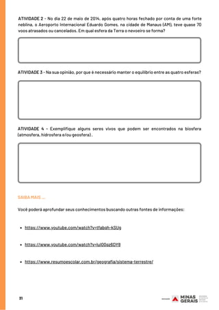 31
ATIVIDADE 3 - Na sua opinião, por que é necessário manter o equilíbrio entre as quatro esferas?
SAIBA MAIS …
Você poderá aprofundar seus conhecimentos buscando outras fontes de informações:
ATIVIDADE 2 - No dia 22 de maio de 2014, após quatro horas fechado por conta de uma forte
neblina, o Aeroporto Internacional Eduardo Gomes, na cidade de Manaus (AM), teve quase 70
voos atrasados ou cancelados. Em qual esfera da Terra o nevoeiro se forma?
ATIVIDADE 4 - Exemplifique alguns seres vivos que podem ser encontrados na biosfera
(atmosfera, hidrosfera e/ou geosfera) .
https://www.youtube.com/watch?v=tfabqh-kSUg
https://www.youtube.com/watch?v=luI00qz6DY8
https://www.resumoescolar.com.br/geografia/sistema-terrestre/
 