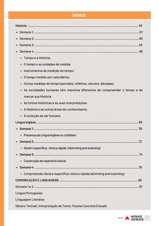 Semana 1: ........................................................................................................................ 57
Semana 2: ....................................................................................................................... 60
Semana 3: ....................................................................................................................... 63
Semana 4: ....................................................................................................................... 66
Tempo e a História.
O tempo e as unidades de medida.
Instrumentos de medição do tempo.
O tempo medido por calendários.
Outras medidas de tempo (períodos, milênios, séculos, décadas).
As sociedades humanas têm maneiras diferentes de compreender o tempo e de
marcar sua História.
As fontes históricas e as suas interpretações.
A História e as outras áreas do conhecimento.
A evolução do ser humano.
Semana 1: ....................................................................................................................... 70
PresençadaLínguaInglesanocotidiano
Semana 2: ............................................................................................................................72
Geraleespecífica:leiturarápida  (skimmingandscanning)
Semana 3: ............................................................................................................................ 74
Construçãoderepertóriolexical
Semana 4: ............................................................................................................................76
Compreensão Geral e específica: leitura rápida (skimming and scanning)
História ............................................................................................................................... 56
Língua Inglesa ..................................................................................................................... 69
COMUNICAÇÃO E LINGUAGENS ..…………………….................................................................80
Semana 1 e 2 :........................................................................................................................81
Língua Portuguesa;
Linguagem Literária;
Gênero Textual; Interpretação de Texto; Poesia Concreta (Visual);
ÍNDICE
 