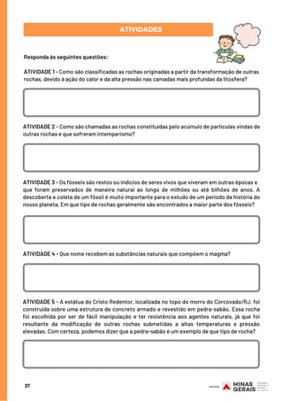 ATIVIDADES
Responda às seguintes questões:
ATIVIDADE 1 - Como são classificadas as rochas originadas a partir da transformação de outras
rochas, devido à ação do calor e da alta pressão nas camadas mais profundas da litosfera?
37
ATIVIDADE 2 - Como são chamadas as rochas constituídas pelo acúmulo de partículas vindas de
outras rochas e que sofreram intemperismo?
ATIVIDADE 3 - Os fósseis são restos ou indícios de seres vivos que viveram em outras épocas e
que foram preservados de maneira natural ao longo de milhões ou até bilhões de anos.  A
descoberta e coleta de um fóssil é muito importante para o estudo de um período da história do
nosso planeta. Em que tipo de rochas geralmente são encontrados a maior parte dos fósseis?
ATIVIDADE 4 - Que nome recebem as substâncias naturais que compõem o magma?
ATIVIDADE 5 - A estátua do Cristo Redentor, localizada no topo do morro do Corcovado/RJ, foi
construída sobre uma estrutura de concreto armado e revestido em pedra-sabão. Essa rocha
foi escolhida por ser de fácil manipulação e ter resistência aos agentes naturais, já que foi
resultante da modificação de outras rochas submetidas a altas temperaturas e pressão
elevadas. Com certeza, podemos dizer que a pedra-sabão é um exemplo de que tipo de rocha?
 
