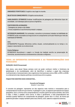 42
UNIDADE(S) TEMÁTICA(S): O sujeito e seu lugar no mundo.
OBJETOS DO CONHECIMENTO: O Sujeito sociocultural.
HABILIDADE(S): (EF06GE02) Analisar modificações de paisagens por diferentes tipos de
sociedade, com destaque para os povos originários.
CONTEÚDOS RELACIONADOS:
- Paisagens do campo e da cidade;
- Povos originários e sua forma de produzir o espaço.
INTERDISCIPLINARIDADE: Os conteúdos, conceitos e processos tratados na habilidade de
EF06GE02 serão retomados ao longo do ano no componente curricular História por meio da
habilidade (EF06HI05).
Arte
(EF69AR02P6) Pesquisar diferentes estilos visuais, contextualizando-os no tempo e no
espaço e associando-os à cultura local.
Ensino Religioso
(EF06ER01X) Reconhecer o papel e a função da tradição escrita na preservação de
memórias, acontecimentos e ensinamentos culturais e religiosos.
SEMANA 1
TEMA: AS DIFERENTES SOCIEDADES E AS TRANSFORMAÇÕES DAS
PAISAGENS
DURAÇÃO: 2h40 (3 horas/aula)
Caro aluno, cara aluna! Nessa semana você vai poder conhecer melhor o fenômeno da
globalização e da mundialização, além de identificar e analisar o papel das empresas
multinacionais e transnacionais e dos organismos internacionais como a ONU, a OMC e a OCDE,
no ordenamento das relações políticas e econômicas entre os países.
FIQUE POR DENTRO DOS CONCEITOS...
Conceito de Paisagem
(Rodolfo F. Alves Pena)
O conceito de paisagem, representa um dos aspectos mais notórios e necessários para a
compreensão do mundo em que vivemos. A paisagem é, pois, os aspectos perceptíveis do espaço
geográfico, isto é, a forma como compreendemos o mundo a partir de nossos sentidos, tais como
a visão, o olfato, o paladar, entre outros. A visão é, geralmente, o mais preponderante dos
sentidos quando falamos em compreensão da paisagem, porém não é o único, de forma que
podemos perceber o espaço também pelos seus cheiros, sons, sabores e aspectos externos.
 