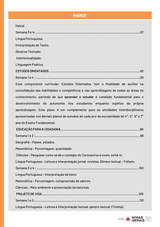 Haicai
Semana 3 e 4:........................................................................................................................87
Língua Portuguesa;
Interpretação de Texto;
Gêneros Textuais;
Intertextualidade;
Linguagem Poética.
ESTUDOS ORIENTADOS ……………………………………………………............................................92
Semana 1 a 4 :........................................................................................................................93
Esse componente curricular, Estudos Orientados, tem a finalidade de auxiliar na
consolidação das habilidades e competência e nas aprendizagens de todas as áreas do
conhecimento, partindo de que aprender a estudar é condição fundamental para o
desenvolvimento da autonomia dos estudantes enquanto sujeitos da própria
aprendizagem. Este plano é um complemento para as atividades interdisciplinares
apresentadas nos demais planos de estudos de cada ano de escolaridade do 4°, 5°, 6° e 7°
ano do Ensino Fundamental.   
EDUCAÇÃO PARA A CIDADANIA……………………………………………………………………………….98
Semana 1 e 2 :........................................................................................................................99
Geografia – Países, estados.
Matemática – Porcentagem, quantidade.
Ciências - Pesquisar como se dá o contágio do Coronavírus e como evitá-lo.
Língua Portuguesa - Leitura e interpretação jornal, revistas. Gênero textual – Folheto
Semana 3 e 4 : .....................................................................................................................103
Língua Portuguesa – Interpretação de texto
Matemática – Porcentagem, compreensão de valores.
Ciências – Meio ambiente e preservação da natureza.
PROJETO DE VIDA .……………………………………………….......................................................109
Semana 1 e 2:........................................................................................................................110
Língua Portuguesa – Leitura e interpretação textual, gênero textual (Tirinha).
ÍNDICE
 
