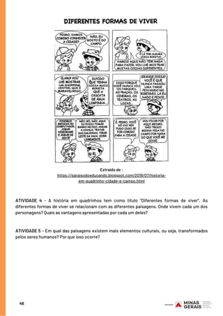 ATIVIDADE 4 - A história em quadrinhos tem como título “Diferentes formas de viver”. As
diferentes formas de viver se relacionam com as diferentes paisagens. Onde vivem cada um dos
personagens? Quais as vantagens apresentadas por cada um deles?
 
ATIVIDADE 5 - Em qual das paisagens existem mais elementos culturais, ou seja, transformados
pelos seres humanos? Por que isso ocorre?
45
Extraído de :
https://paraisodoeducando.blogspot.com/2018/07/historia-
em-quadrinho-cidade-e-campo.html
 