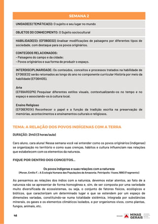 TEMA: GLOBALIZAÇÃOEDIVISÃOINTERNACIONALDOTRABALHO(DIT)
46
UNIDADE(S) TEMÁTICA(S): O sujeito e seu lugar no mundo
OBJETOS DO CONHECIMENTO: O Sujeito sociocultural
HABILIDADE(S): (EF06GE02) Analisar modificações de paisagens por diferentes tipos de
sociedade, com destaque para os povos originários.
CONTEÚDOS RELACIONADOS:
- Paisagens do campo e da cidade;
- Povos originários e sua forma de produzir o espaço.
INTERDISCIPLINARIDADE: Os conteúdos, conceitos e processos tratados na habilidade de
EF06GE02 serão retomados ao longo do ano no componente curricular História por meio da
habilidade (EF06HI05).
Arte
(EF69AR02P6) Pesquisar diferentes estilos visuais, contextualizando-os no tempo e no
espaço e associando-os à cultura local.
 
Ensino Religioso
(EF06ER01X) Reconhecer o papel e a função da tradição escrita na preservação de
memórias, acontecimentos e ensinamentos culturais e religiosos.
SEMANA 2
TEMA: A RELAÇÃO DOS POVOS INDÍGENAS COM A TERRA
DURAÇÃO: 2h40 (3 horas/aula)
Caro aluno, cara aluna! Nessa semana você vai entender como os povos originários (indígenas)
se organização no território e como suas crenças, hábitos e cultura influenciam nas relações
que estabelecem com os elementos da natureza.
FIQUE POR DENTRO DOS CONCEITOS...
Os povos indígenas e suas relações com a natureza
(Moran, Emilio F.: A Ecologia Humana das Populações da Amazonia. Petrópolis: Vozes,1990 (Fragmento)
Ao pensarmos as relações dos índios com a natureza, devemos estar atentos, ao fato de a
natureza não se apresentar de forma homogênea e, sim, de ser composta por uma variedade
muito diversificada de ecossistemas, ou seja, o conjunto de fatores físicos, ecológicos e
bióticos, que caracterizam um determinado lugar e que se estendem por um espaço de
dimensões variadas, constituindo-se numa totalidade sistêmica, integrada por substâncias
minerais, os gases e os elementos climáticos isolados, e por organismos vivos, como plantas,
fungos, animais, etc.
 