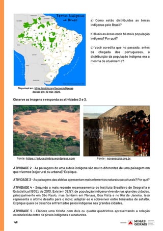Observe as imagens e responda as atividades 2 e 3.
48
Disponível em: https://mirim.org/terras-indigenas.
Acesso em: 20 mar. 2020.
ATIVIDADE 2 - As paisagens de uma aldeia indígena são muito diferentes de uma paisagem em
que vivemos (seja rural ou urbana)? Explique.
 
ATIVIDADE 3 - As paisagens das aldeias apresentam mais elementos naturais ou culturais? Por quê?
ATIVIDADE 4 - Segundo o mais recente recenseamento do Instituto Brasileiro de Geografia e
Estatística (IBGE), de 2010. Existem 38,5% de população indígena vivendo nas grandes cidades,
principalmente em São Paulo, mas também em Manaus, Boa Vista e no Rio de Janeiro. Isso
representa o último desafio para o índio: adaptar-se e sobreviver entre toneladas de asfalto.
Explique quais os desafios enfrentados pelos indígenas nas grandes cidades.
 
ATIVIDADE 5 - Elabore uma tirinha com dois ou quatro quadrinhos apresentando a relação
estabelecida entre os povos indígenas e a natureza.
a) Como estão distribuídas as terras
indígenas pelo Brasil?
b) Quais as áreas onde há mais população
indígena? Por quê?
c) Você acredita que no passado, antes
da chegada dos portugueses, a
distribuição da população indígena era a
mesma de atualmente?
Fonte: https://educezimbra.wordpress.com Fonte: novaescola.org.br
 