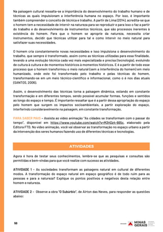 Na paisagem cultural ressalta-se a importância do desenvolvimento do trabalho humano e de
técnicas as quais impulsionam a interferência humana no espaço. Por isso, é importante
também compreender o conceito de técnica e trabalho. A partir de Lima (2014), acredita-se que
o homem tem a necessidade de intervir na natureza para se reproduzir e para isso o faz a partir
do trabalho e do desenvolvimento de instrumentos técnicos, que são processos inerentes à
existência do homem. Para que o homem se aproprie da natureza, necessita criar
instrumentos, decidir que técnicas utilizar para tal e como intervir no meio natural para
satisfazer suas necessidades.
 
O homem cria constantemente novas necessidades e isso impulsiona o desenvolvimento do
trabalho, que sempre é transformado, assim como as técnicas utilizadas para essa finalidade,
levando a uma evolução técnica cada vez mais especializada e precisa (tecnologia), evoluindo
de cultura à cultura e de momentos históricos à momentos históricos. E é a partir de todo esse
processo que o homem transformou o meio natural (sem a interferência do homem) em meio
humanizado, onde este foi transformado pelo trabalho e pelas técnicas do homem,
transformando-se em um meio técnico-científico e informacional, como o é nos dias atuais
(SANTOS, 2006).
 
Assim, o desenvolvimento das técnicas torna a paisagem dinâmica, estando em constante
transformação e em diferentes tempos, sendo possível acumular formas, funções e sentidos
ao longo do espaço e tempo. É importante ressaltar que é a partir dessa apropriação do espaço
pelo homem que surgem os impactos socioambientais, a partir exploração do espaço,
interferindo consideravelmente na paisagem, em constante transformação.
 
PARA SABER MAIS – Assista ao vídeo animação “As cidades se transformam com o passar do
tempo”, disponível em https://www.youtube.com/watch?v=M3HDz4-665c, elaborado pela
Editora FTD. No vídeo animação, você vai observar as transformação no espaço urbano a partir
da intervenção dos seres humanos fazendo uso de diferentes técnicas e tecnologias.
ATIVIDADES
Agora é hora de testar seus conhecimentos, lembre-se que as pesquisas e consultas são
permitidas e bem-vindas para que você realize com sucesso as atividades.
 
ATIVIDADE 1 – As sociedades transformam as paisagens natural em cultural de diferentes
modos. A transformação do espaço natural em espaço geográfico é de todo ruim para as
pessoas e para a natureza? Explique os pontos positivos e negativos desta relação entre
homem e natureza.
 
ATIVIDADE 2 –  Observe a obra "O Subúrbio", de Airton das Neves, para responder as questões
abaixo:
50
 