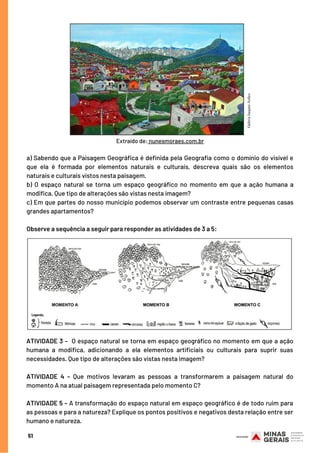 a) Sabendo que a Paisagem Geográfica é definida pela Geografia como o domínio do visível e
que ela é formada por elementos naturais e culturais, descreva quais são os elementos
naturais e culturais vistos nesta paisagem.
b) O espaço natural se torna um espaço geográfico no momento em que a ação humana a
modifica. Que tipo de alterações são vistas nesta imagem?
c) Em que partes do nosso município podemos observar um contraste entre pequenas casas
grandes apartamentos?
Observe a sequência a seguir para responder as atividades de 3 a 5:
ATIVIDADE 3 –  O espaço natural se torna em espaço geográfico no momento em que a ação
humana a modifica, adicionando a ela elementos artificiais ou culturais para suprir suas
necessidades. Que tipo de alterações são vistas nesta imagem?
 
ATIVIDADE 4 – Que motivos levaram as pessoas a transformarem a paisagem natural do
momento A na atual paisagem representada pelo momento C?
 
ATIVIDADE 5 – A transformação do espaço natural em espaço geográfico é de todo ruim para
as pessoas e para a natureza? Explique os pontos positivos e negativos desta relação entre ser
humano e natureza.
51
Extraído de: nunesmoraes.com.br
 