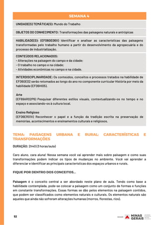 TEMA: ADIVISÃODOMUNDOEMORIENTEEOCIDENTE
DURAÇÃO: 2h40 (3 horas/aula)
Caro aluno, cara aluna! Nessa semana você vai aprender mais sobre paisagem e como suas
transformações podem indicar os tipos de mudanças no ambiente. Você vai aprender a
diferenciar e identificar as principais características dos espaços urbanos e rurais.
FIQUE POR DENTRO DOS CONCEITOS...
Paisagem é o conceito central a ser abordado neste plano de aula. Tendo como base a
habilidade contemplada, pode-se colocar a paisagem como um conjunto de formas e funções
em constante transformações. Essas formas se dão pelos elementos na paisagem contidos,
que podem ser classificados como elementos naturais e culturais. Os elementos naturais são
aqueles que ainda não sofreram alterações humanas (morros, florestas, rios).
52
INTERDISCIPLINARIDADE: Os conteúdos, conceitos e processos tratados na habilidade de
EF06GE02 serão retomados ao longo do ano no componente curricular História por meio da
habilidade (EF06HI05).
Arte
(EF69AR02P6) Pesquisar diferentes estilos visuais, contextualizando-os no tempo e no
espaço e associando-os à cultura local.
 
Ensino Religioso
(EF06ER01X) Reconhecer o papel e a função da tradição escrita na preservação de
memórias, acontecimentos e ensinamentos culturais e religiosos.
TEMA: PAISAGENS URBANA E RURAL: CARACTERÍSTICAS E
TRANSFORMAÇÕES
UNIDADE(S) TEMÁTICA(S): Mundo do Trabalho
OBJETOS DO CONHECIMENTO: Transformações das paisagens naturais e antrópicas
HABILIDADE(S): (EF06GE06X) Identificar e analisar as características das paisagens
transformadas pelo trabalho humano a partir do desenvolvimento da agropecuária e do
processo de industrialização.
CONTEÚDOS RELACIONADOS:
- Alterações na paisagem do campo e da cidade;
- O trabalho no campo e na cidade;
- Atividades econômicas no campo e na cidade.
SEMANA 4 
 