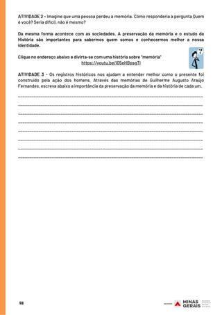 59
ATIVIDADE 2 - Imagine que uma pessoa perdeu a memória. Como responderia a pergunta Quem
é você? Seria difícil, não é mesmo?
Da mesma forma acontece com as sociedades. A preservação da memória e o estudo da
História são importantes para sabermos quem somos e conhecermos melhor a nossa
identidade.
Clique no endereço abaixo e divirta-se com uma história sobre “memória”
https://youtu.be/I05eHBpsgTI
 
ATIVIDADE 3 - Os registros históricos nos ajudam a entender melhor como o presente foi
construído pela ação dos homens. Através das memórias de Guilherme Augusto Araújo
Fernandes, escreva abaixo a importância da preservação da memória e da história de cada um.
___________________________________________________________________________________
___________________________________________________________________________________
___________________________________________________________________________________
___________________________________________________________________________________
___________________________________________________________________________________
___________________________________________________________________________________
___________________________________________________________________________________
___________________________________________________________________________________
 