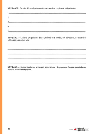 ATIVIDADE 2 - Escolha 5 (cinco) palavras do quadro acima, copie e dê o significado.
1 __________________________________________________________________________________
2 _________________________________________________________________________________
3 _________________________________________________________________________________
4 _________________________________________________________________________________
5 _________________________________________________________________________________
ATIVIDADE 3 - Escreva um pequeno texto (mínimo de 5 linhas), em português, no qual você
utiliza palavras universais.
___________________________________________________________________________________
___________________________________________________________________________________
___________________________________________________________________________________
___________________________________________________________________________________
___________________________________________________________________________________
ATIVIDADE 4 - Ilustre 5 palavras universais por meio de  desenhos ou figuras recortadas de
revistas e cole nessa página.
71
 