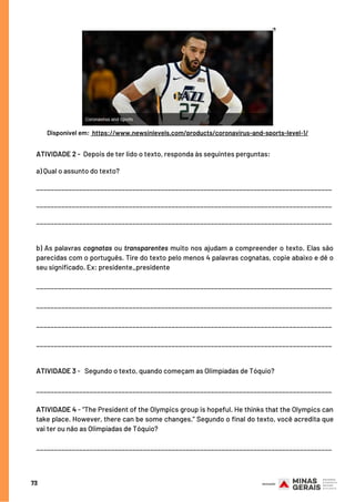 ATIVIDADE 2 -  Depois de ter lido o texto, responda às seguintes perguntas:
a) Qual o assunto do texto?
___________________________________________________________________________________
___________________________________________________________________________________
___________________________________________________________________________________
b) As palavras cognatas ou transparentes muito nos ajudam a compreender o texto. Elas são
parecidas com o português. Tire do texto pelo menos 4 palavras cognatas, copie abaixo e dê o
seu significado. Ex: presidente_presidente
___________________________________________________________________________________
___________________________________________________________________________________
___________________________________________________________________________________
___________________________________________________________________________________
 
ATIVIDADE 3 -   Segundo o texto, quando começam as Olimpíadas de Tóquio?
___________________________________________________________________________________
ATIVIDADE 4 - “The President of the Olympics group is hopeful. He thinks that the Olympics can
take place. However, there can be some changes.” Segundo o final do texto, você acredita que
vai ter ou não as Olimpíadas de Tóquio?
___________________________________________________________________________________
73
Disponível em: https://www.newsinlevels.com/products/coronavirus-and-sports-level-1/
 