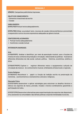 2
GÊNERO: Campanhas publicitárias impressas.
OBJETO DE CONHECIMENTO:
- Elementos notacionais da escrita
- Coesão
HABILIDADE(S):
(EF67LP33) Pontuar textos adequadamente.
(EF67LP36) Utilizar, ao produzir texto, recursos de coesão referencial (léxica e pronominal)
e sequencial e outros recursos expressivos adequados ao gênero textual.
Pontuar textos adequadamente
Coerência e coesão textual
CONTEÚDOS RELACIONADOS:
SEMANA 1 
INTERDISCIPLINARIDADE:
Arte
(EF69AR16P6) Analisar e identificar, por meio da apreciação musical, usos e funções da
música em seus contextos de produção e circulação, relacionando as práticas musicais às
diferentes dimensões da vida social, cultural, política, histórica, econômica, estética e
ética.
(EF69AR17MGP6) Explorar e registrar diferentes meios e equipamentos culturais de
circulação da música e do conhecimento musical, enfatizando artistas locais e regionais.
Ensino Religioso
(EF06ER01X) Reconhecer o papel e a função da tradição escrita na preservação de
memórias, acontecimentos e ensinamentos culturais e religiosos.
Educação Física
(EF67EF05P6) Desenvolver e aplicar estratégias para solucionar os desafios técnicos e
táticos nos esportes de marca, precisão, invasão e técnico-combinatórios garantindo a
participação de todos.
(EF67EF07P6) Desenvolver alternativas para experimentação dos esportes não disponíveis
e/ou acessíveis na comunidade e das demais práticas corporais tematizadas na escola.
 